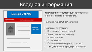 Вводная информация
Ключевой инструмент для построения
знания и охвата в интернете.

Баннер 728*90
Корреспондент

Киев Бизнес Экономика Спорт

Продажа по: CPM, CPC, статика
Баннер
300*250

Основные таргетинги:
• География(страна, город)
• Частота показов одному
пользователю
• Пол и возраст
• Поведение и интересы, cookies
• Тип устройства, браузер, настройки

 