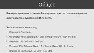 Общее
Баннерная реклама – основной инструмент для построения широкого
охвата целевой аудитории в Интернете.

Чаще кампании имеют вид:
• Период: 4-5 недель
• Форматы: микс (premium + video или premium + rich-media)
• Бюджет: 150 000 – 600 000 грн
• Показы: 15 – 80 млн; Охват: 2 – 9 млн; Охват ЦА: 1 - 6 млн
• Кликов за кампанию: 50 000 – 400 000

 