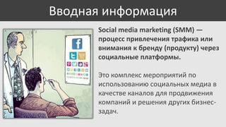Вводная информация
Social media marketing (SMM) —
процесс привлечения трафика или
внимания к бренду (продукту) через
социальные платформы.

Это комплекс мероприятий по
использованию социальных медиа в
качестве каналов для продвижения
компаний и решения других бизнесзадач.

 