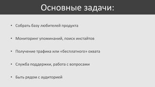 Основные задачи:
• Собрать базу любителей продукта
• Мониторинг упоминаний, поиск инстайтов
• Получение трафика или «бесплатного» охвата
• Служба поддержки, работа с вопросами

• Быть рядом с аудиторией

 