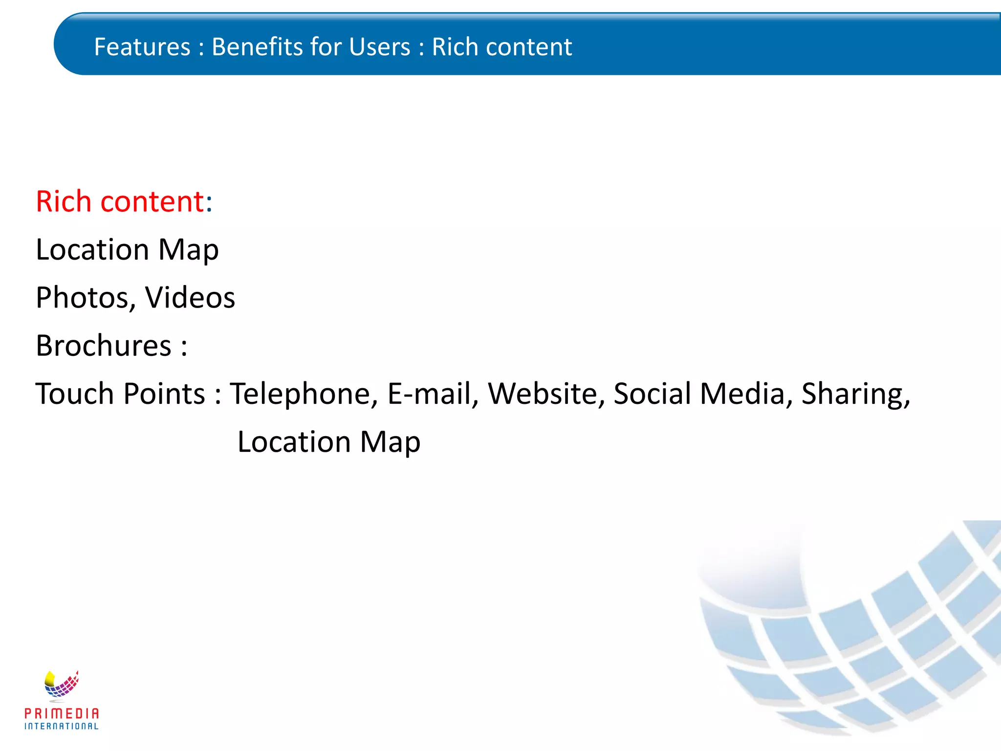 Features : Benefits for Users : Rich content
Rich content:
Location Map
Photos, Videos
Brochures :
Touch Points : Telephone, E-mail, Website, Social Media, Sharing,
Location Map
 