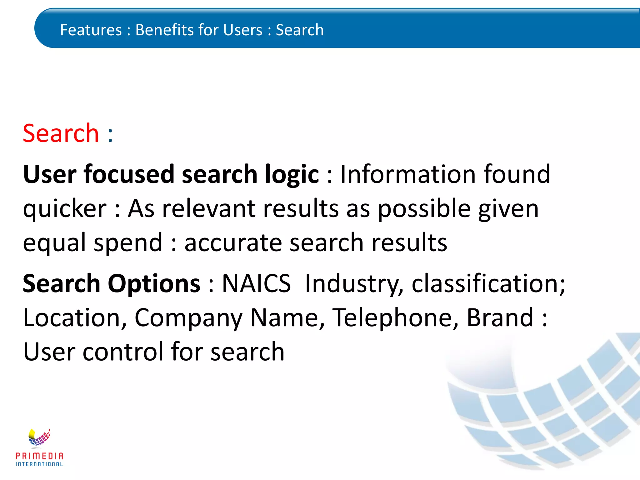 Features : Benefits for Users : Search
Search :
User focused search logic : Information found
quicker : As relevant results as possible given
equal spend : accurate search results
Search Options : NAICS Industry, classification;
Location, Company Name, Telephone, Brand :
User control for search
 