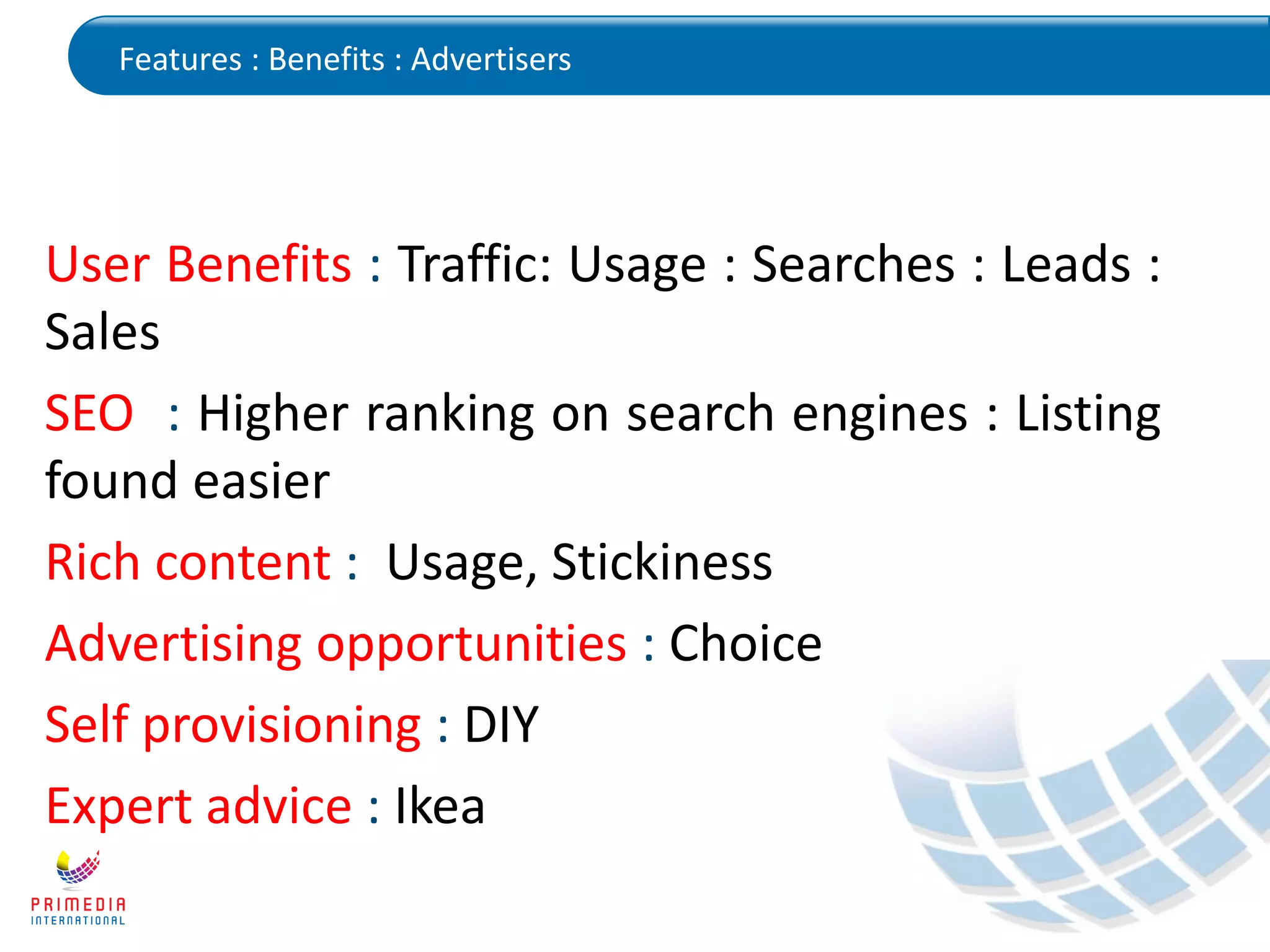 Features : Benefits : Advertisers
User Benefits : Traffic: Usage : Searches : Leads :
Sales
SEO : Higher ranking on search engines : Listing
found easier
Rich content : Usage, Stickiness
Advertising opportunities : Choice
Self provisioning : DIY
Expert advice : Ikea
 