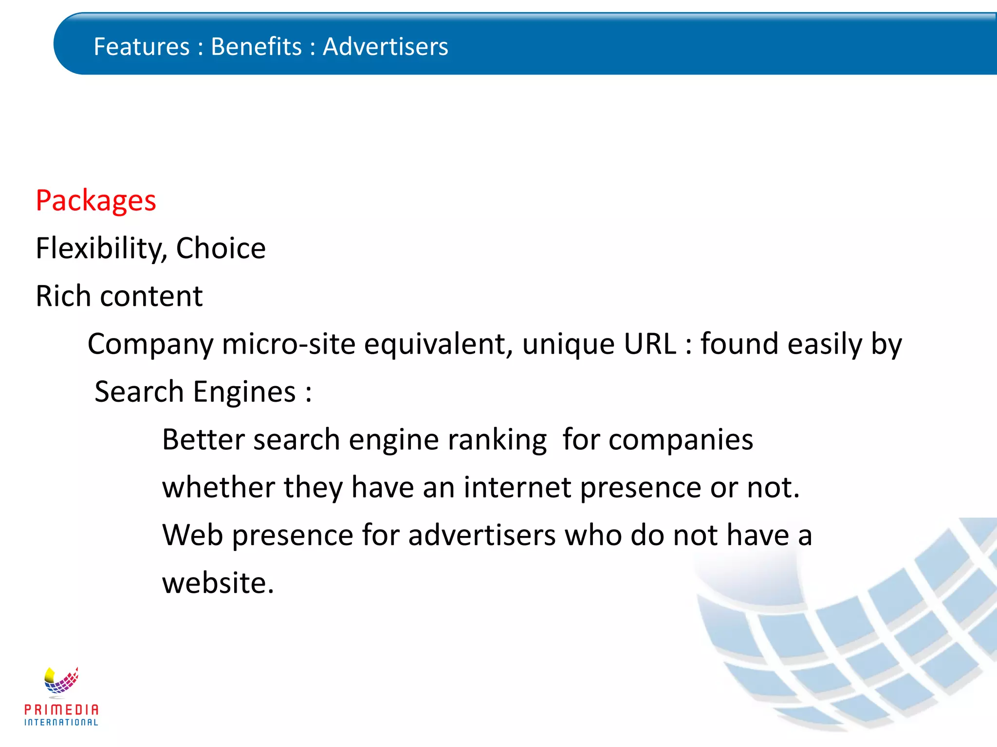 Features : Benefits : Advertisers
Packages
Flexibility, Choice
Rich content
Company micro-site equivalent, unique URL : found easily by
Search Engines :
Better search engine ranking for companies
whether they have an internet presence or not.
Web presence for advertisers who do not have a
website.
 