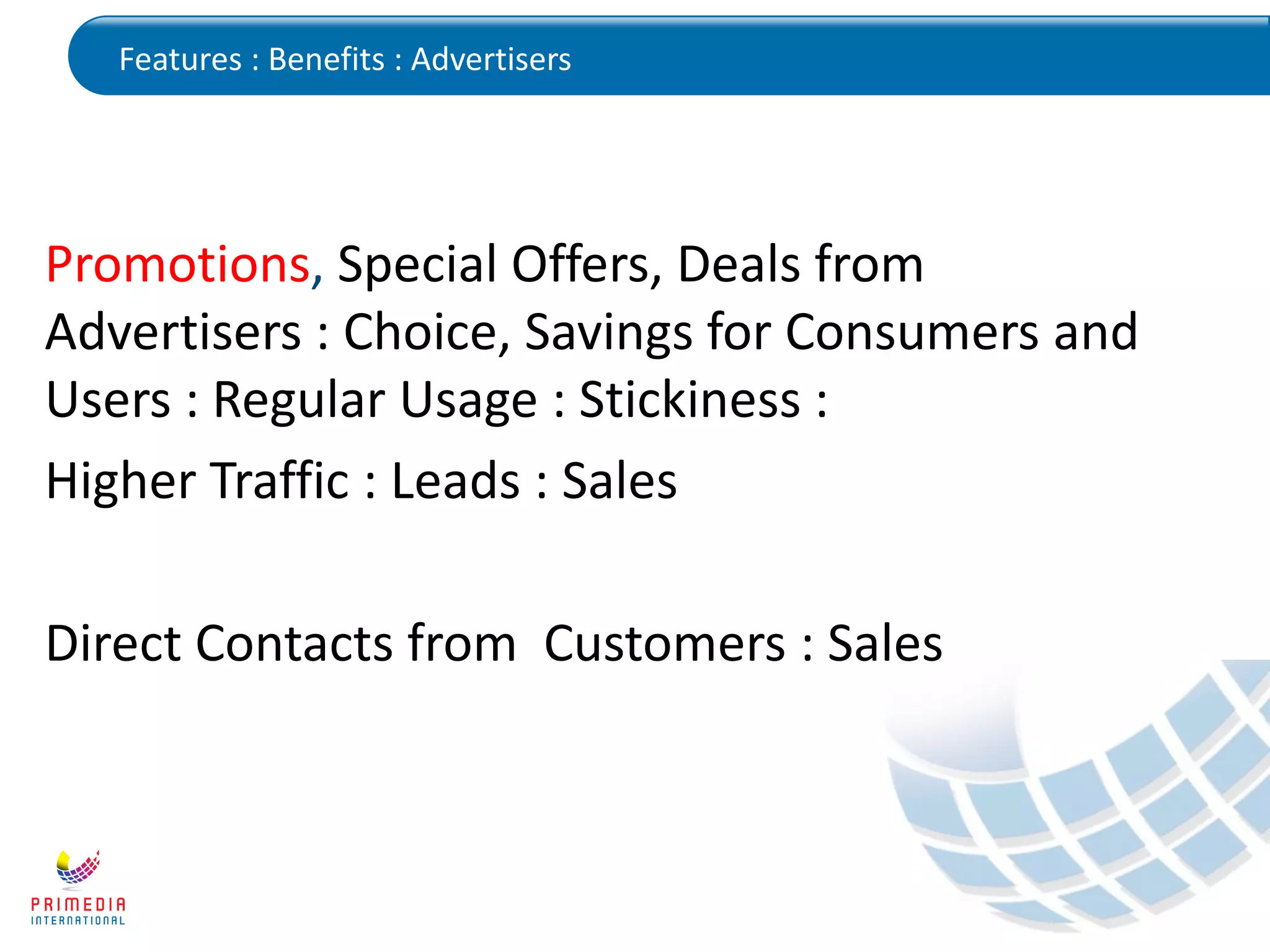 Features : Benefits : Advertisers
Promotions, Special Offers, Deals from
Advertisers : Choice, Savings for Consumers and
Users : Regular Usage : Stickiness :
Higher Traffic : Leads : Sales
Direct Contacts from Customers : Sales
 