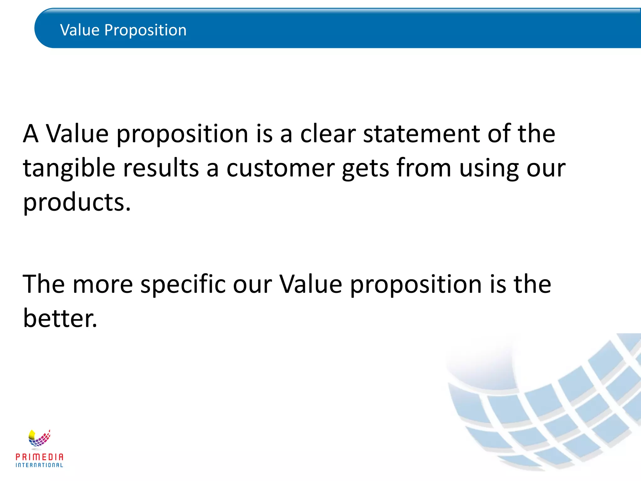 Value Proposition
A Value proposition is a clear statement of the
tangible results a customer gets from using our
products.
The more specific our Value proposition is the
better.
 