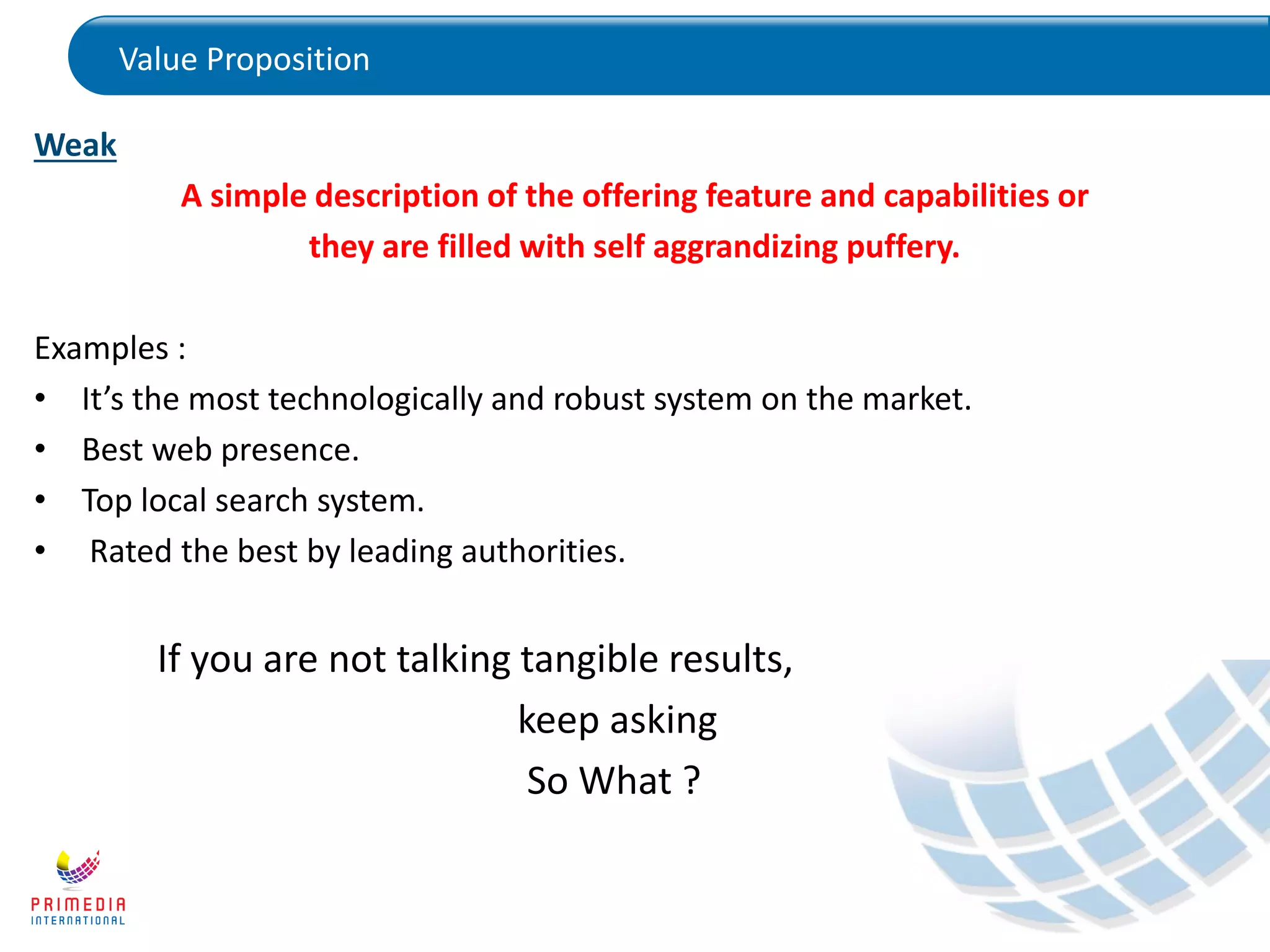 Value Proposition
Weak
A simple description of the offering feature and capabilities or
they are filled with self aggrandizing puffery.
Examples :
• It’s the most technologically and robust system on the market.
• Best web presence.
• Top local search system.
• Rated the best by leading authorities.
If you are not talking tangible results,
keep asking
So What ?
 