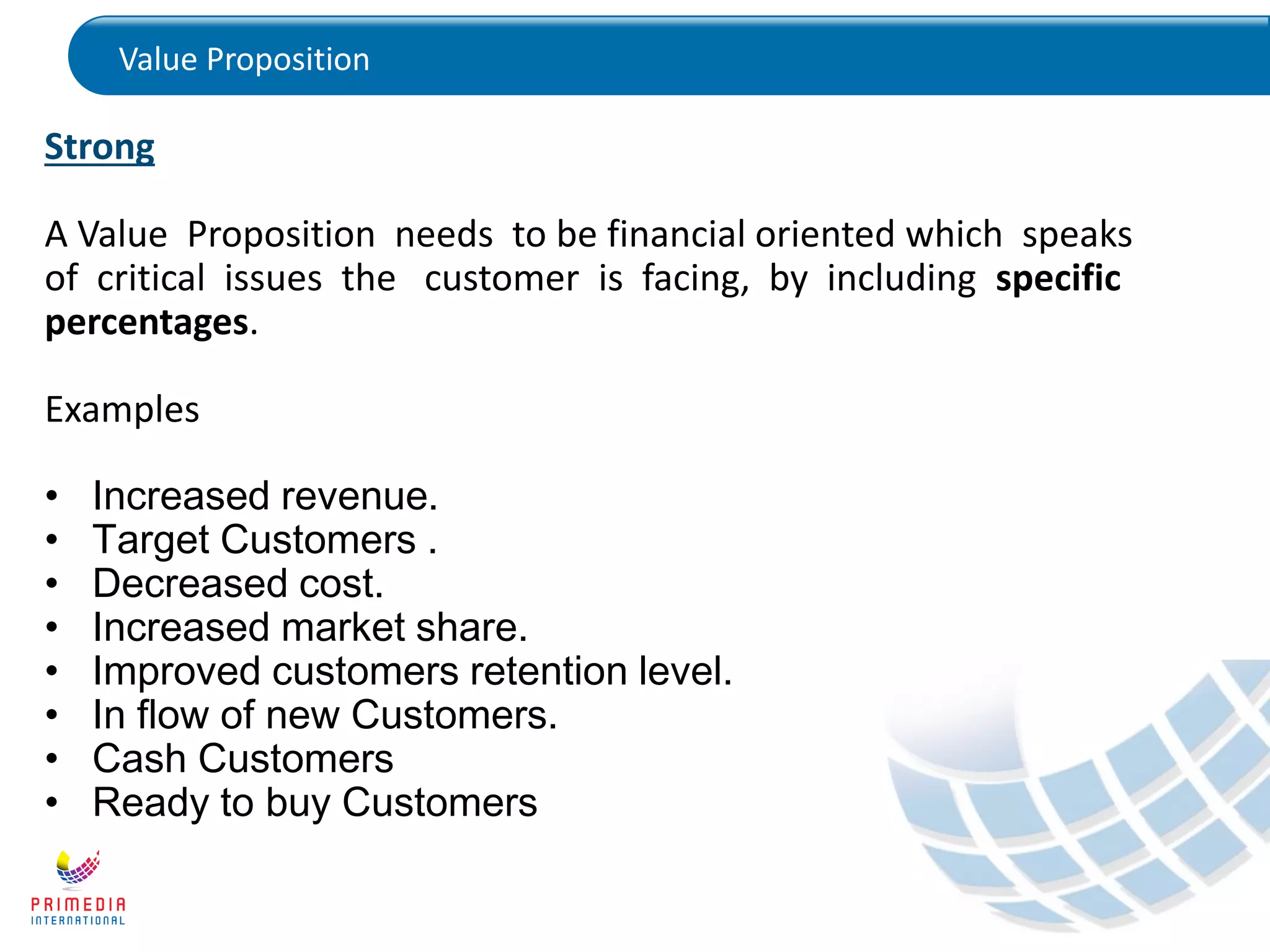Value Proposition
Strong
A Value Proposition needs to be financial oriented which speaks
of critical issues the customer is facing, by including specific
percentages.
Examples
• Increased revenue.
• Target Customers .
• Decreased cost.
• Increased market share.
• Improved customers retention level.
• In flow of new Customers.
• Cash Customers
• Ready to buy Customers
 