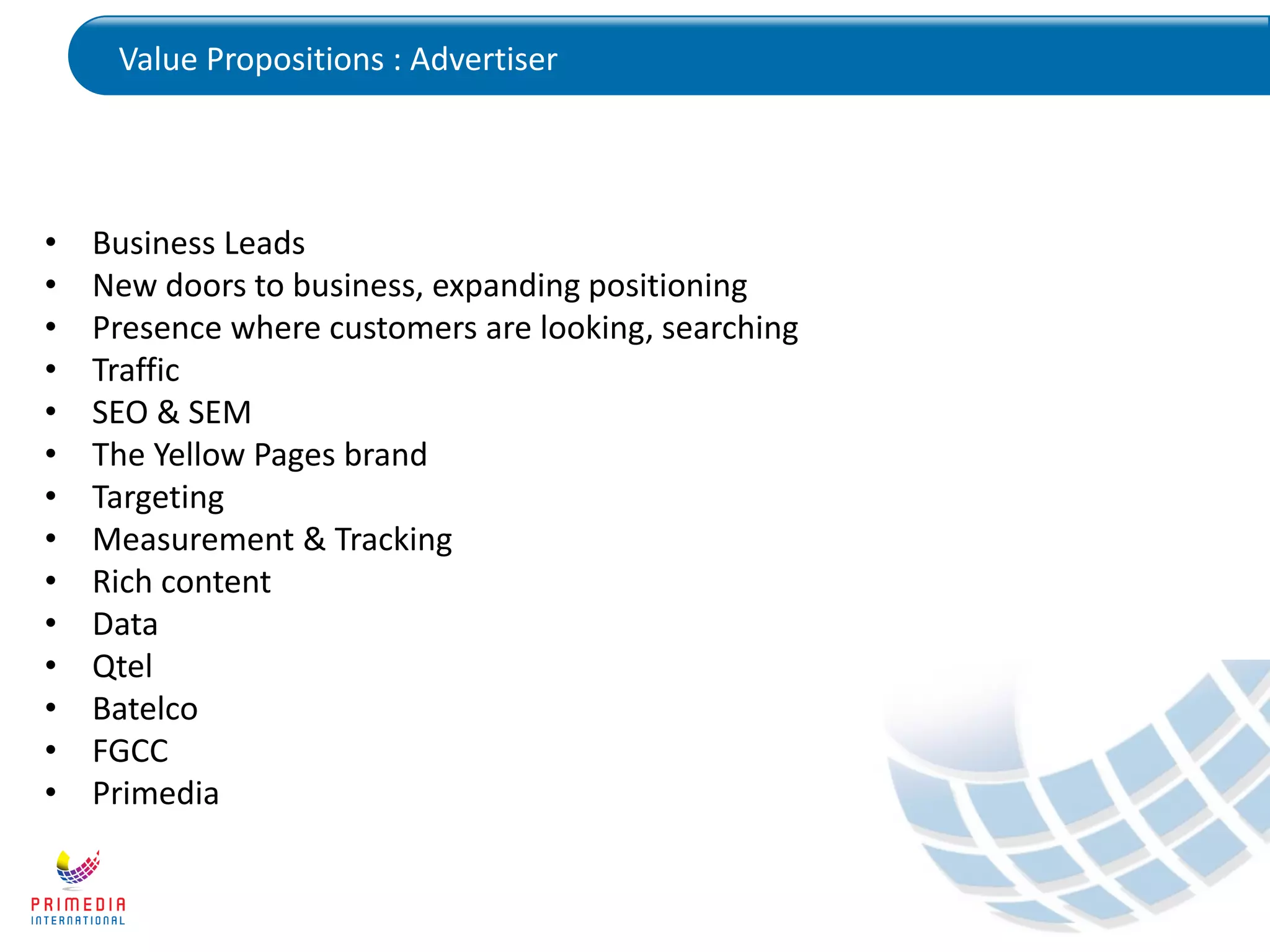 Value Propositions : Advertiser
• Business Leads
• New doors to business, expanding positioning
• Presence where customers are looking, searching
• Traffic
• SEO & SEM
• The Yellow Pages brand
• Targeting
• Measurement & Tracking
• Rich content
• Data
• Qtel
• Batelco
• FGCC
• Primedia
 