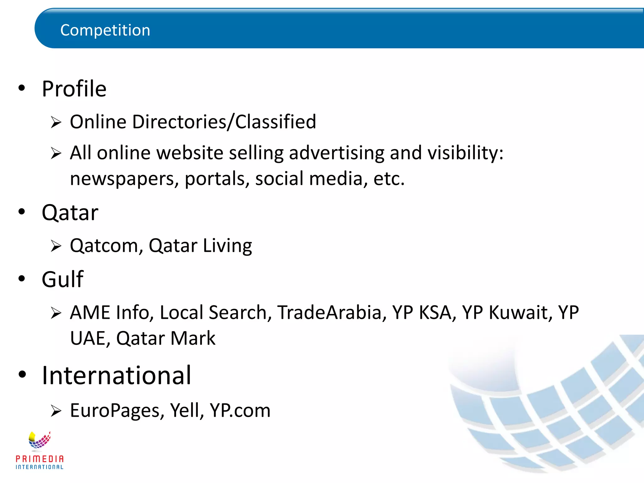 Competition
• Profile
 Online Directories/Classified
 All online website selling advertising and visibility:
newspapers, portals, social media, etc.
• Qatar
 Qatcom, Qatar Living
• Gulf
 AME Info, Local Search, TradeArabia, YP KSA, YP Kuwait, YP
UAE, Qatar Mark
• International
 EuroPages, Yell, YP.com
 