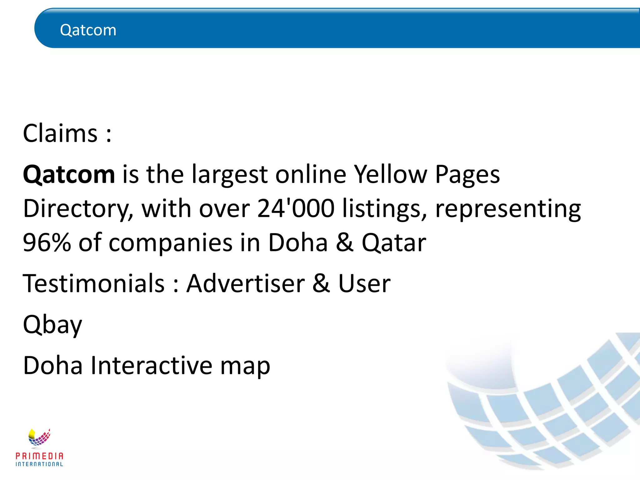 Qatcom
Claims :
Qatcom is the largest online Yellow Pages
Directory, with over 24'000 listings, representing
96% of companies in Doha & Qatar
Testimonials : Advertiser & User
Qbay
Doha Interactive map
 