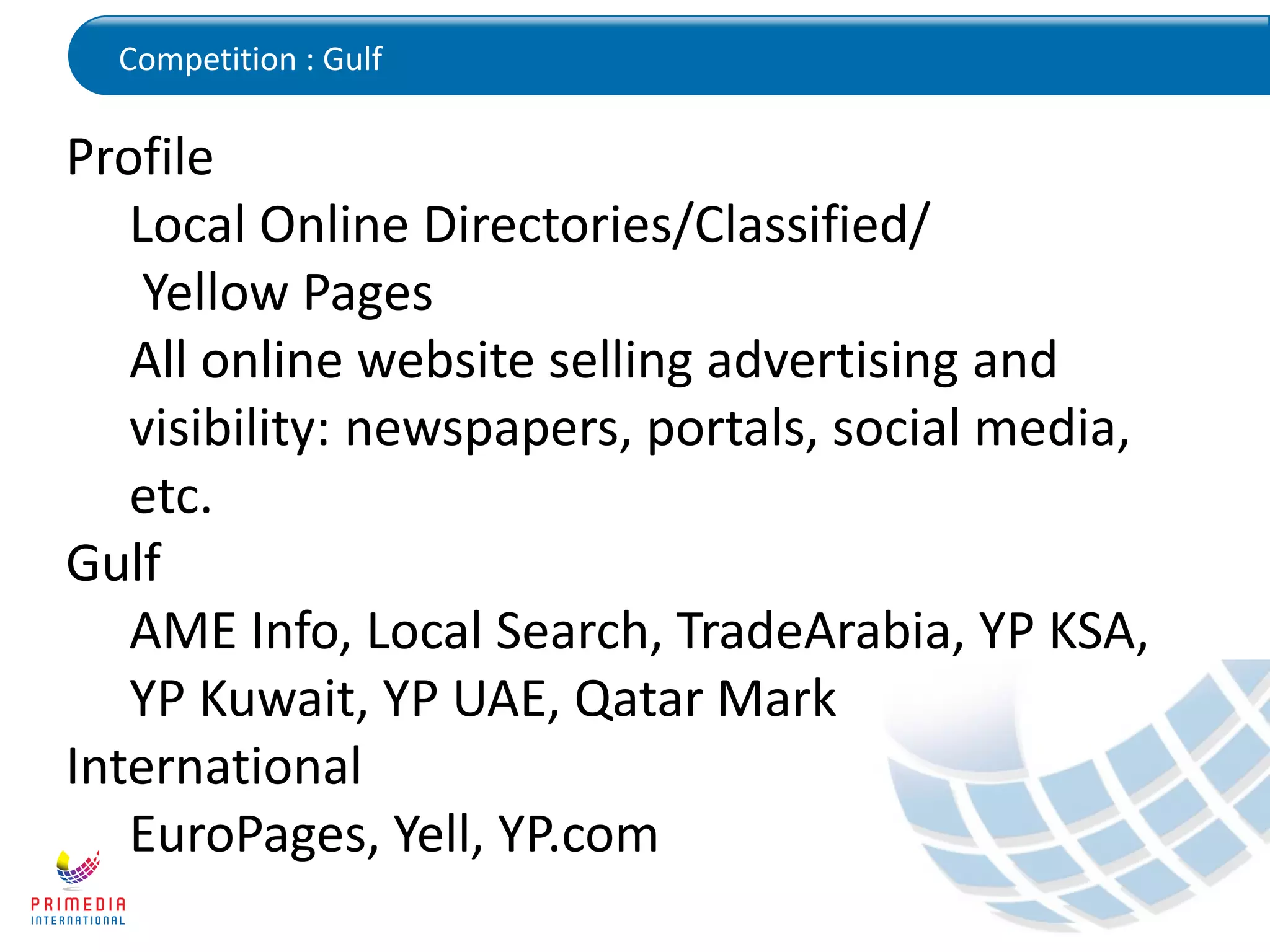 Competition : Gulf
Profile
Local Online Directories/Classified/
Yellow Pages
All online website selling advertising and
visibility: newspapers, portals, social media,
etc.
Gulf
AME Info, Local Search, TradeArabia, YP KSA,
YP Kuwait, YP UAE, Qatar Mark
International
EuroPages, Yell, YP.com
 