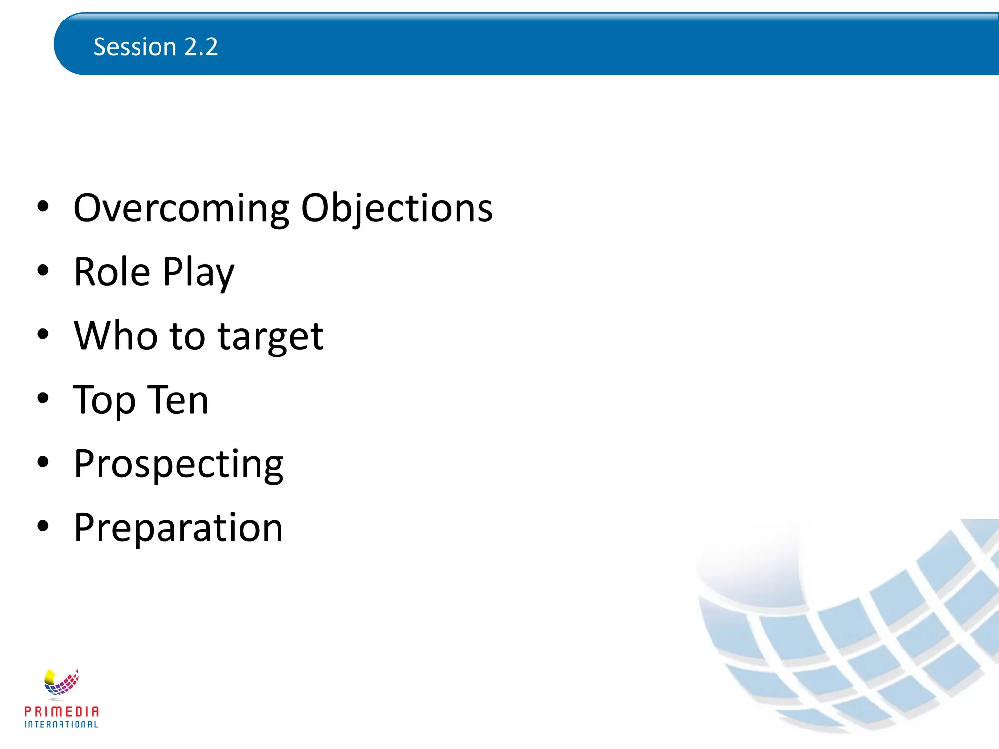 Session 2.2
• Overcoming Objections
• Role Play
• Who to target
• Top Ten
• Prospecting
• Preparation
 