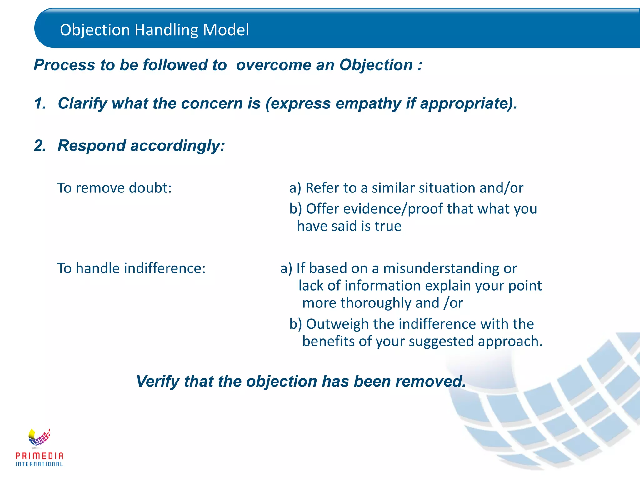 Process to be followed to overcome an Objection :
1. Clarify what the concern is (express empathy if appropriate).
2. Respond accordingly:
To remove doubt: a) Refer to a similar situation and/or
b) Offer evidence/proof that what you
have said is true
To handle indifference: a) If based on a misunderstanding or
lack of information explain your point
more thoroughly and /or
b) Outweigh the indifference with the
benefits of your suggested approach.
Verify that the objection has been removed.
Objection Handling Model
 