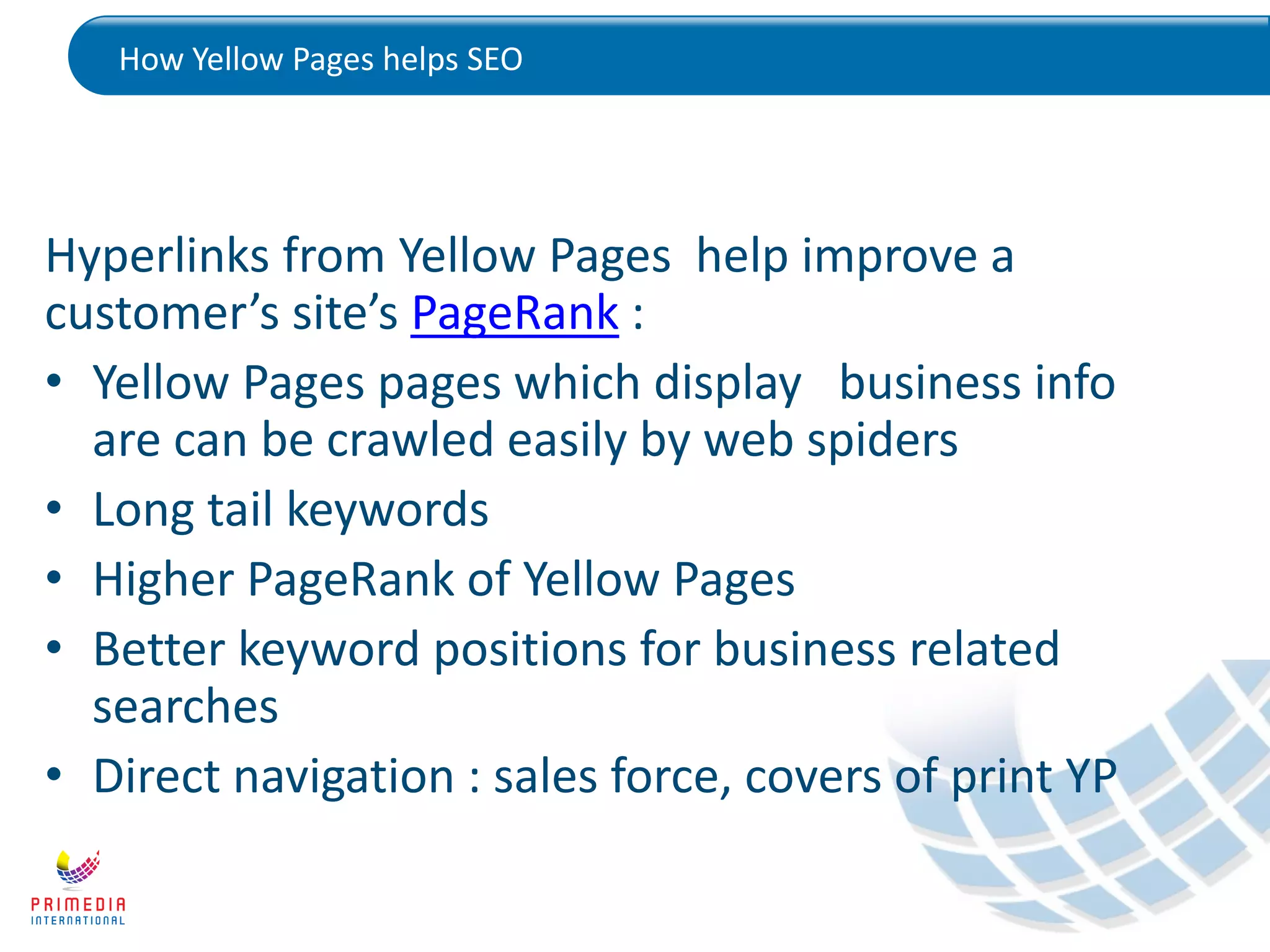 How Yellow Pages helps SEO
Hyperlinks from Yellow Pages help improve a
customer’s site’s PageRank :
• Yellow Pages pages which display business info
are can be crawled easily by web spiders
• Long tail keywords
• Higher PageRank of Yellow Pages
• Better keyword positions for business related
searches
• Direct navigation : sales force, covers of print YP
 