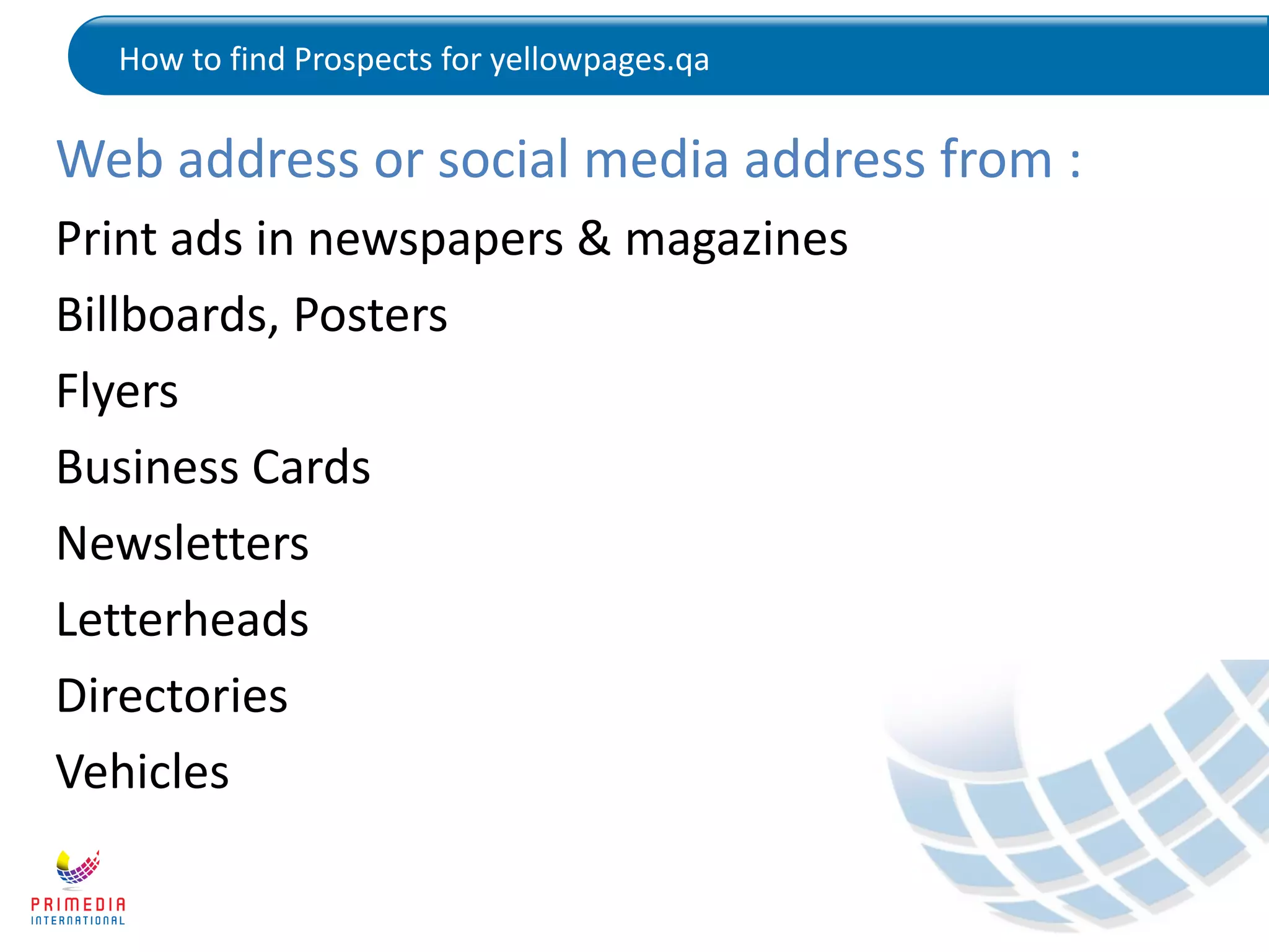 How to find Prospects for yellowpages.qa
Web address or social media address from :
Print ads in newspapers & magazines
Billboards, Posters
Flyers
Business Cards
Newsletters
Letterheads
Directories
Vehicles
 