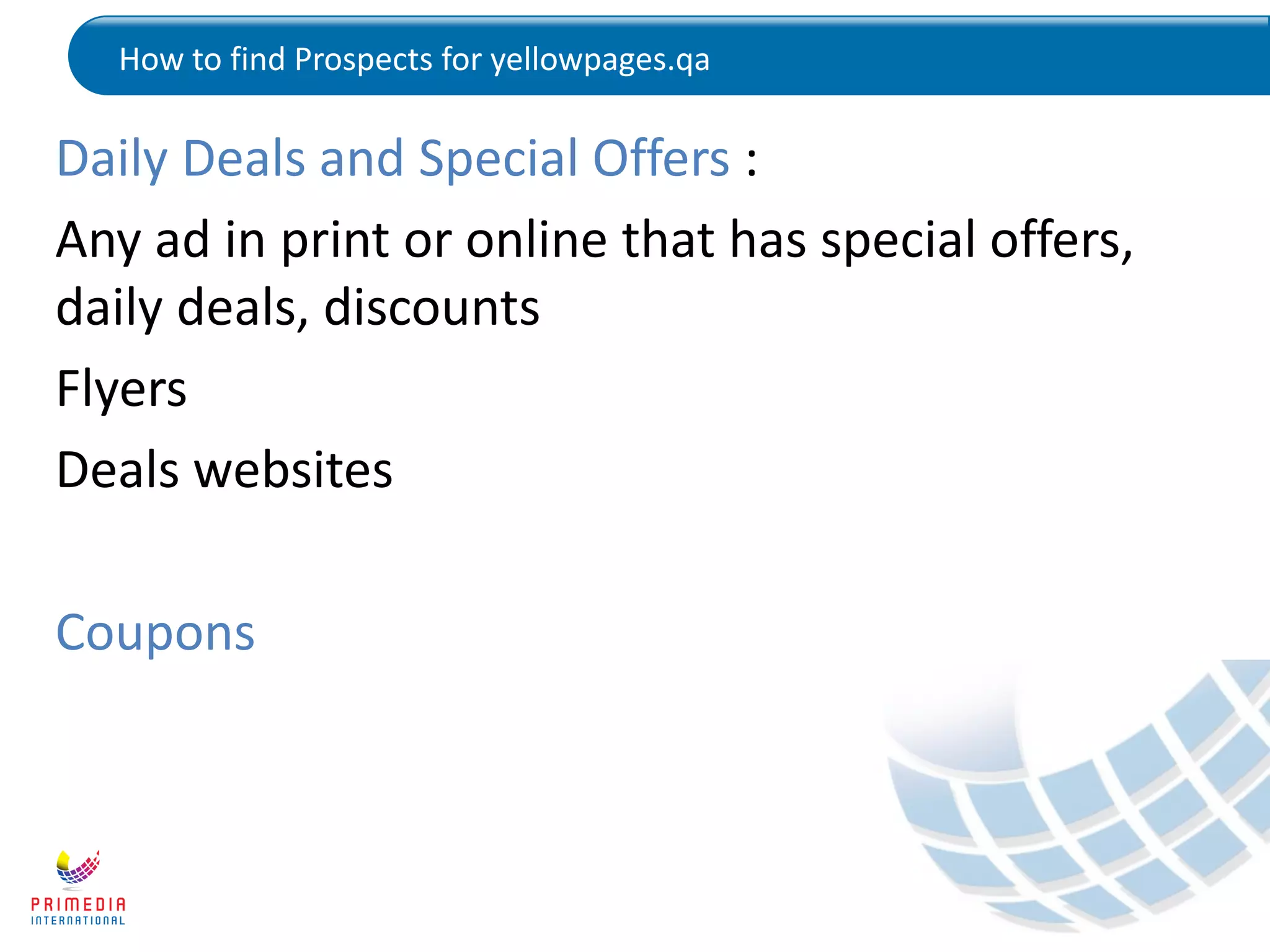 How to find Prospects for yellowpages.qa
Daily Deals and Special Offers :
Any ad in print or online that has special offers,
daily deals, discounts
Flyers
Deals websites
Coupons
 