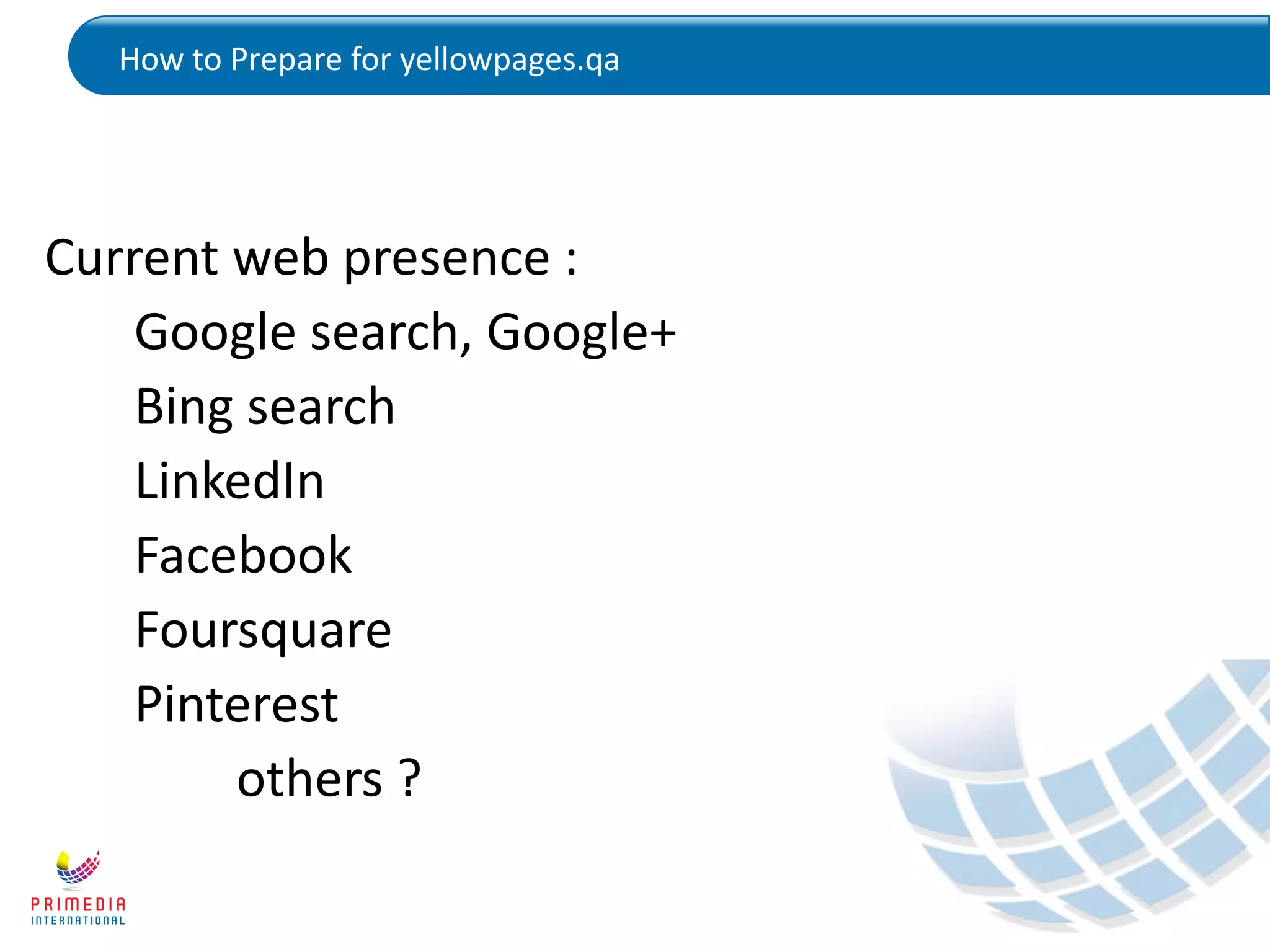 How to Prepare for yellowpages.qa
Current web presence :
Google search, Google+
Bing search
LinkedIn
Facebook
Foursquare
Pinterest
others ?
 