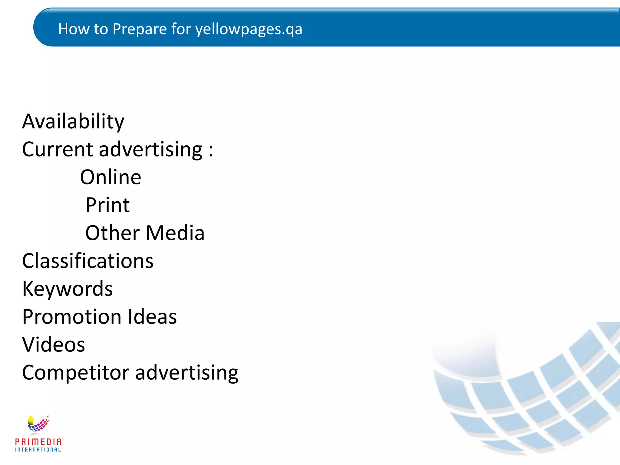 How to Prepare for yellowpages.qa
Availability
Current advertising :
Online
Print
Other Media
Classifications
Keywords
Promotion Ideas
Videos
Competitor advertising
 