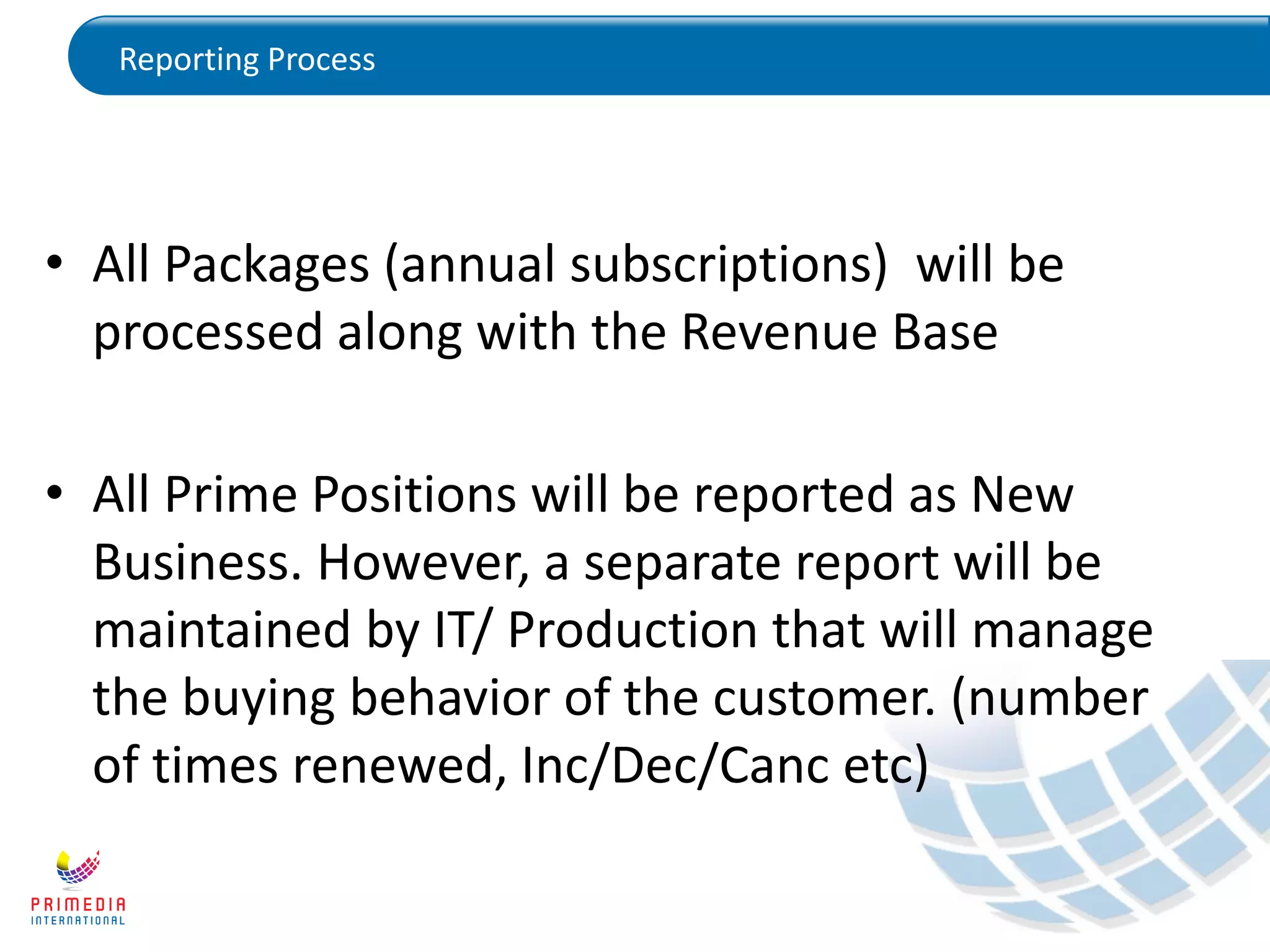 Reporting Process
• All Packages (annual subscriptions) will be
processed along with the Revenue Base
• All Prime Positions will be reported as New
Business. However, a separate report will be
maintained by IT/ Production that will manage
the buying behavior of the customer. (number
of times renewed, Inc/Dec/Canc etc)
 