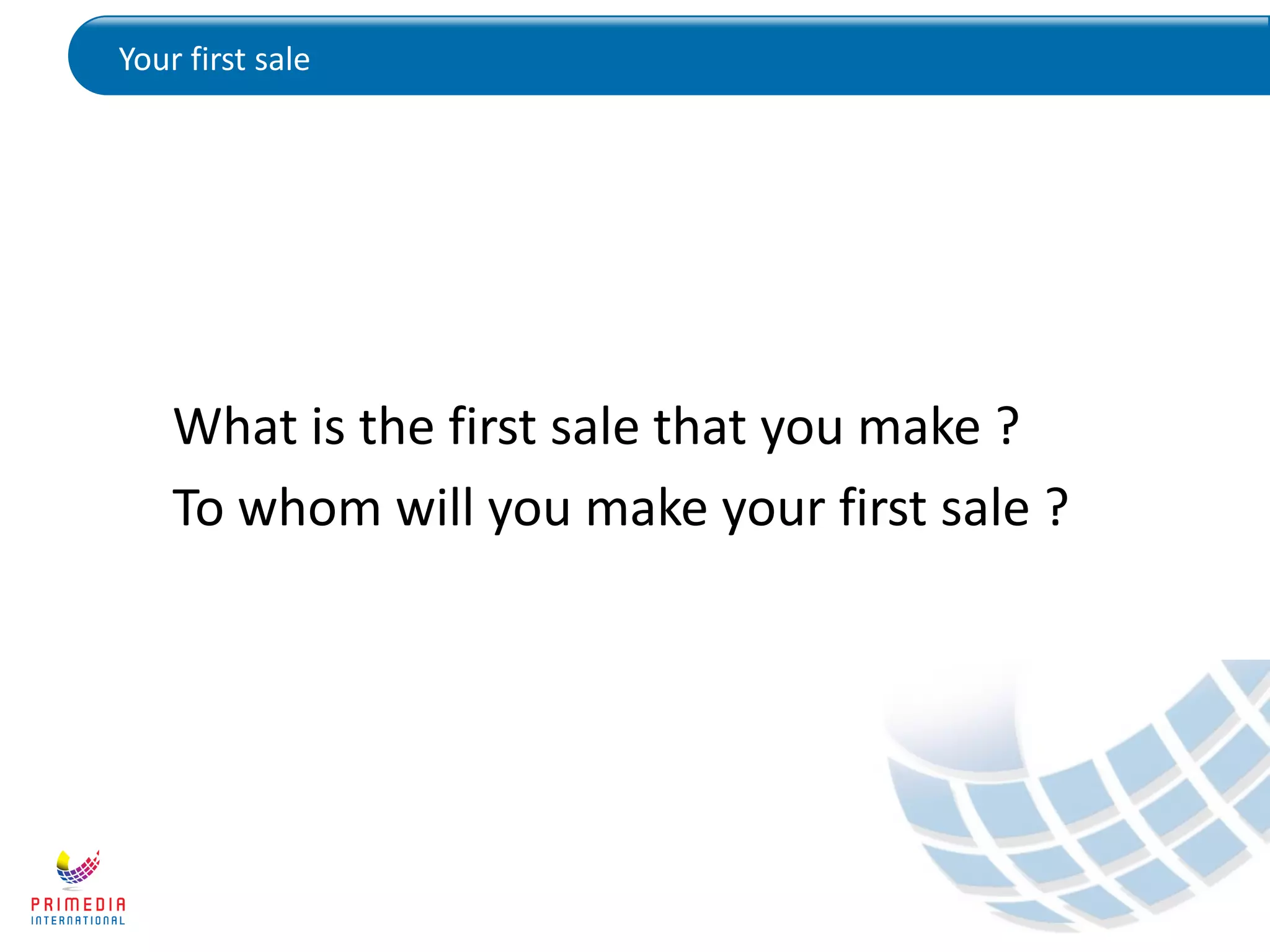 Your first sale
What is the first sale that you make ?
To whom will you make your first sale ?
 