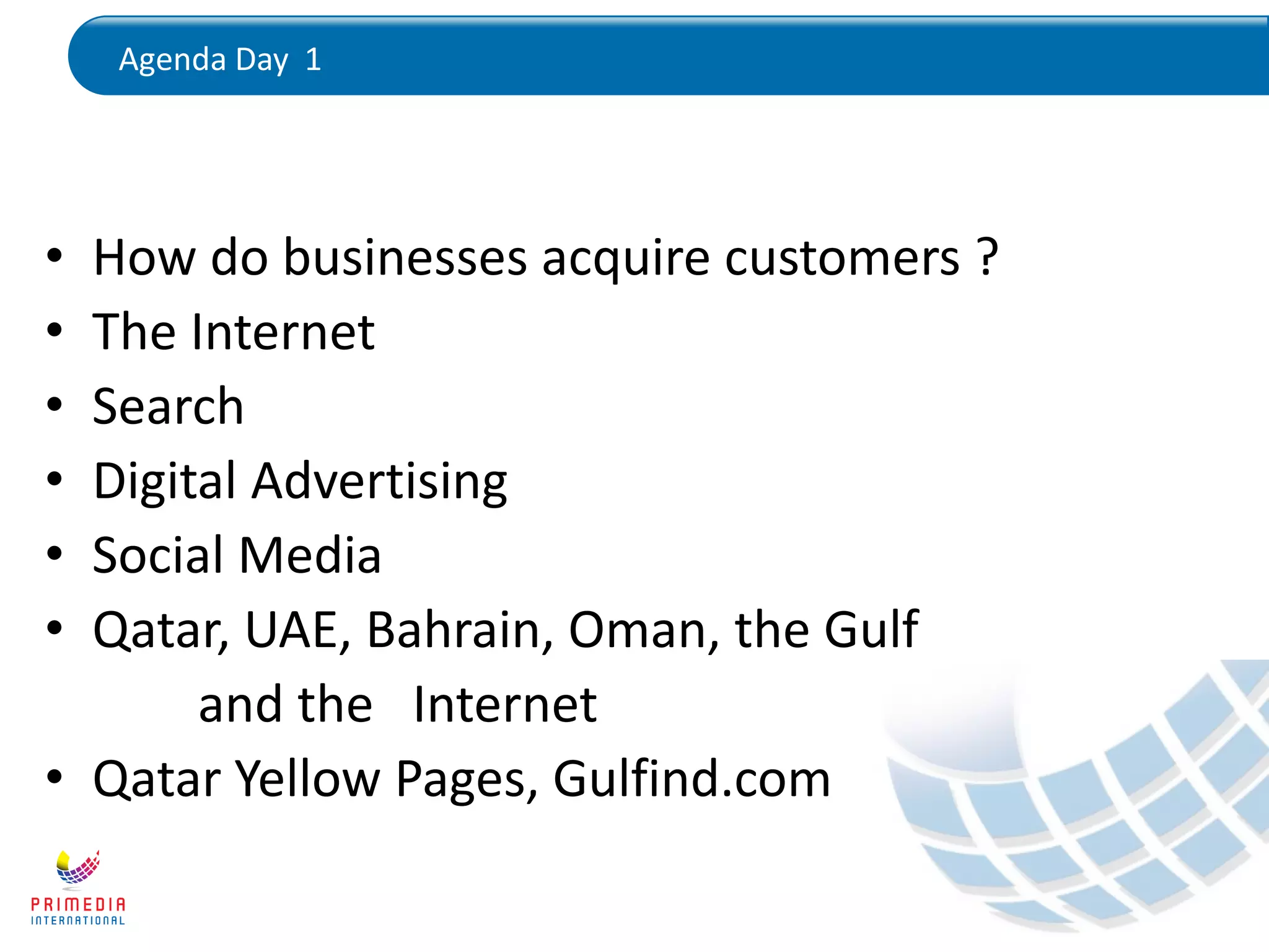 Agenda Day 1
• How do businesses acquire customers ?
• The Internet
• Search
• Digital Advertising
• Social Media
• Qatar, UAE, Bahrain, Oman, the Gulf
and the Internet
• Qatar Yellow Pages, Gulfind.com
 