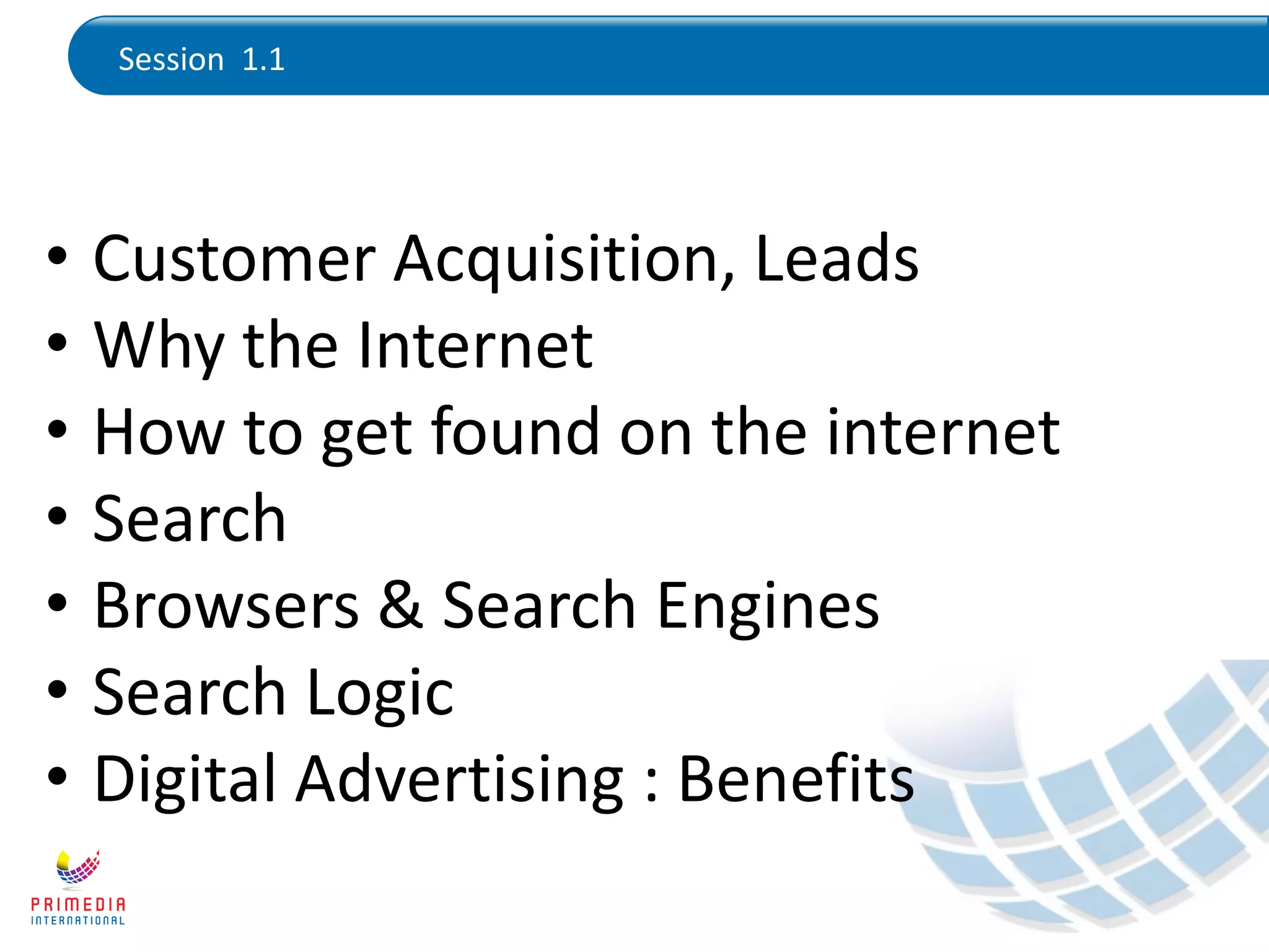 Session 1.1
• Customer Acquisition, Leads
• Why the Internet
• How to get found on the internet
• Search
• Browsers & Search Engines
• Search Logic
• Digital Advertising : Benefits
 