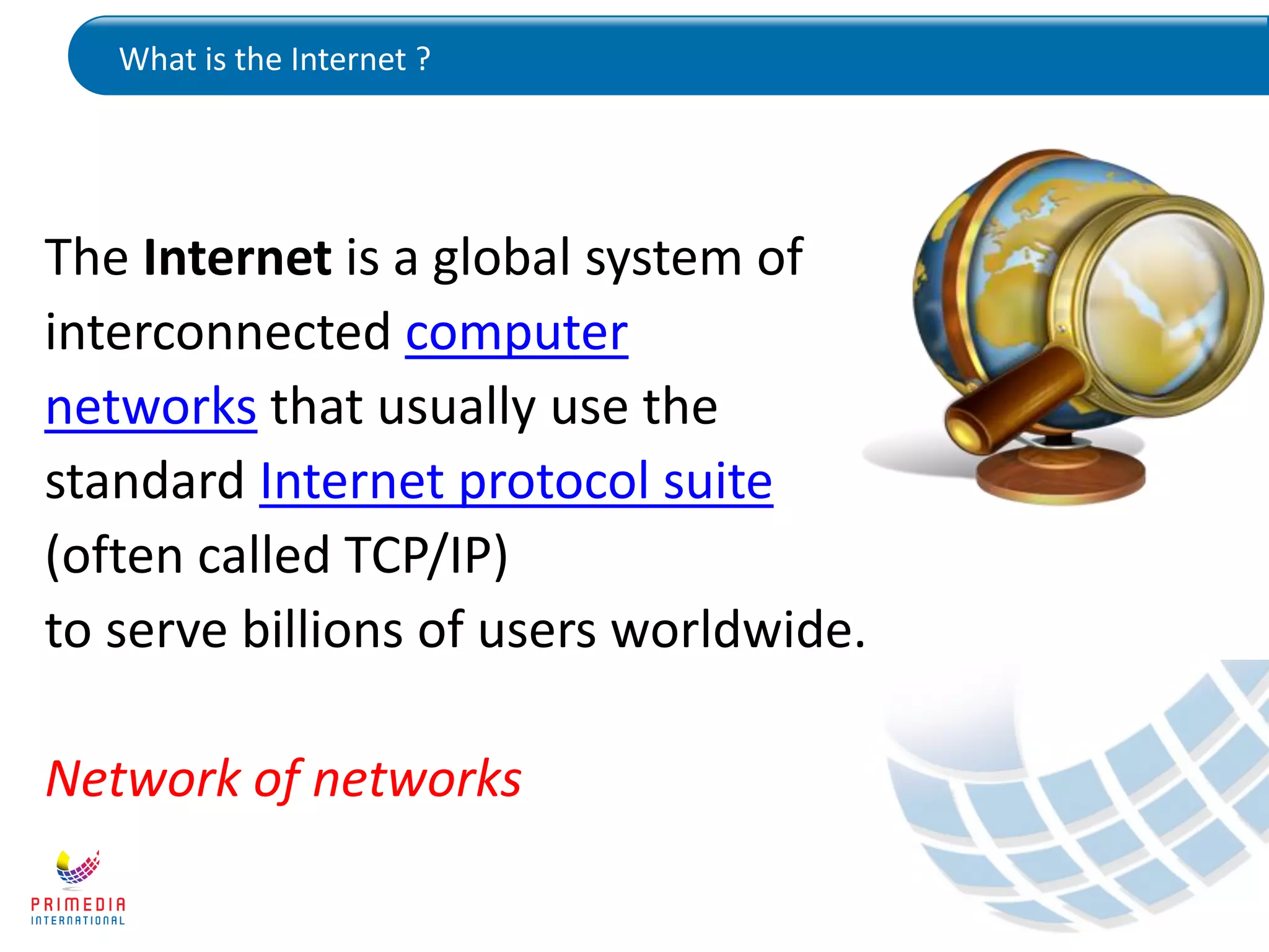 What is the Internet ?
The Internet is a global system of
interconnected computer
networks that usually use the
standard Internet protocol suite
(often called TCP/IP)
to serve billions of users worldwide.
Network of networks
 