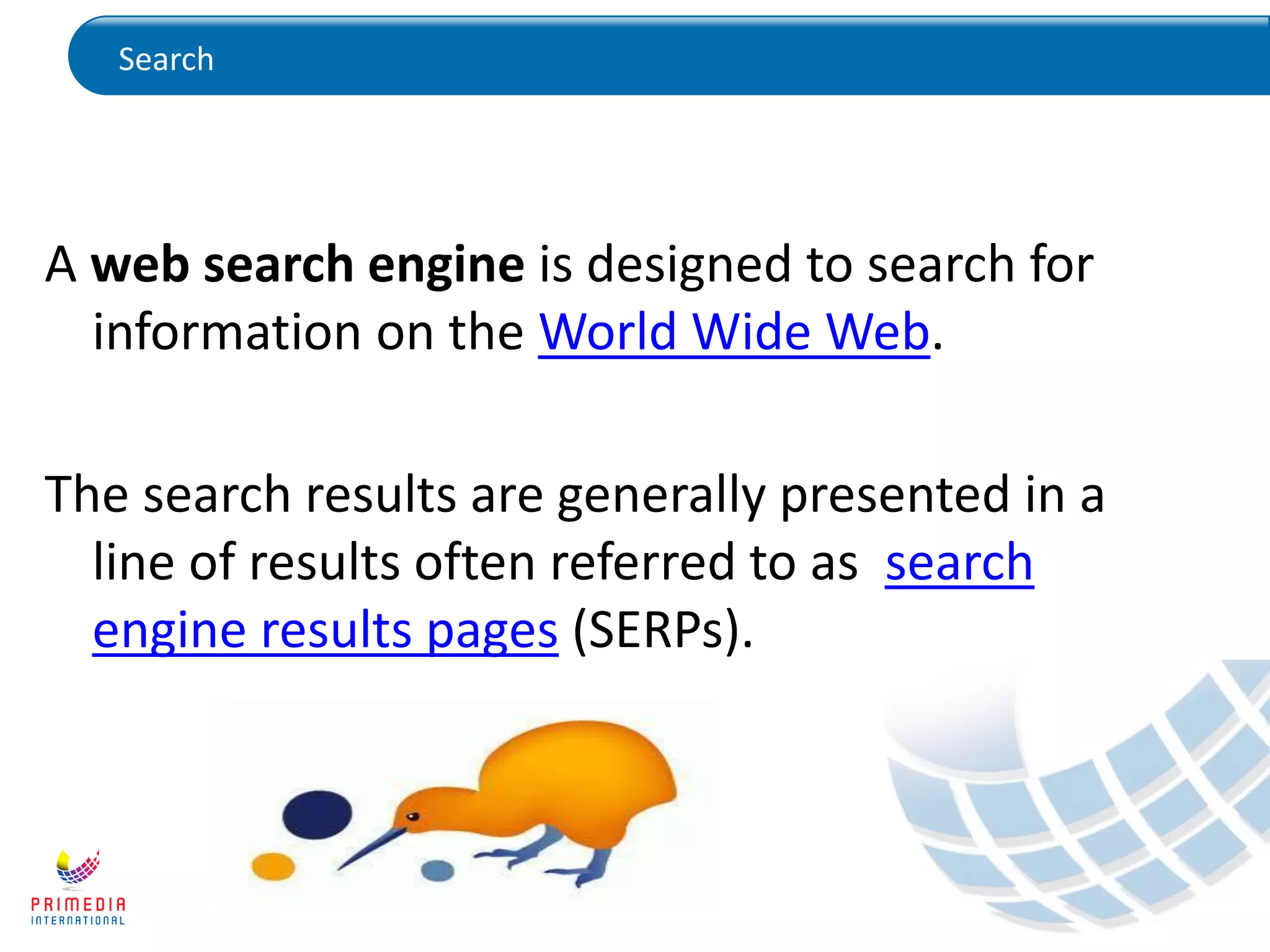 Search
A web search engine is designed to search for
information on the World Wide Web.
The search results are generally presented in a
line of results often referred to as search
engine results pages (SERPs).
 
