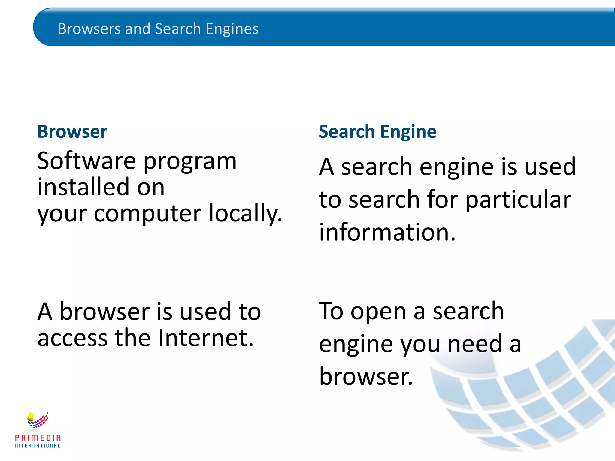 Browsers and Search Engines
Browser
Software program
installed on
your computer locally.
A browser is used to
access the Internet.
Search Engine
A search engine is used
to search for particular
information.
To open a search
engine you need a
browser.
 