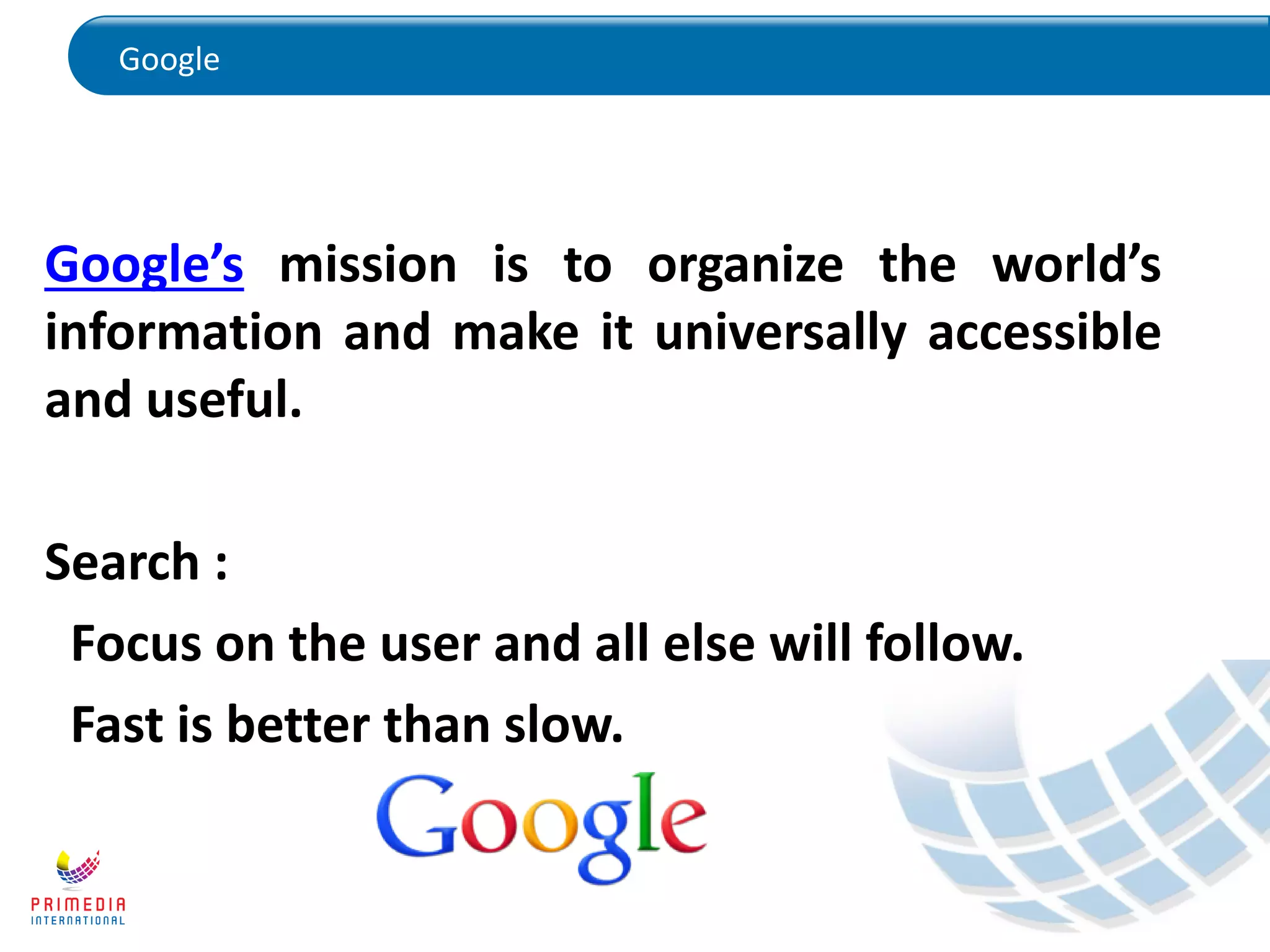 Google
Google’s mission is to organize the world’s
information and make it universally accessible
and useful.
Search :
Focus on the user and all else will follow.
Fast is better than slow.
 