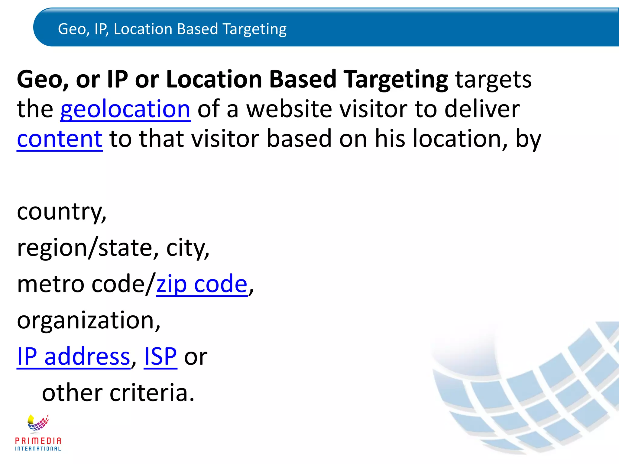 Geo, IP, Location Based Targeting
Geo, or IP or Location Based Targeting targets
the geolocation of a website visitor to deliver
content to that visitor based on his location, by
country,
region/state, city,
metro code/zip code,
organization,
IP address, ISP or
other criteria.
 