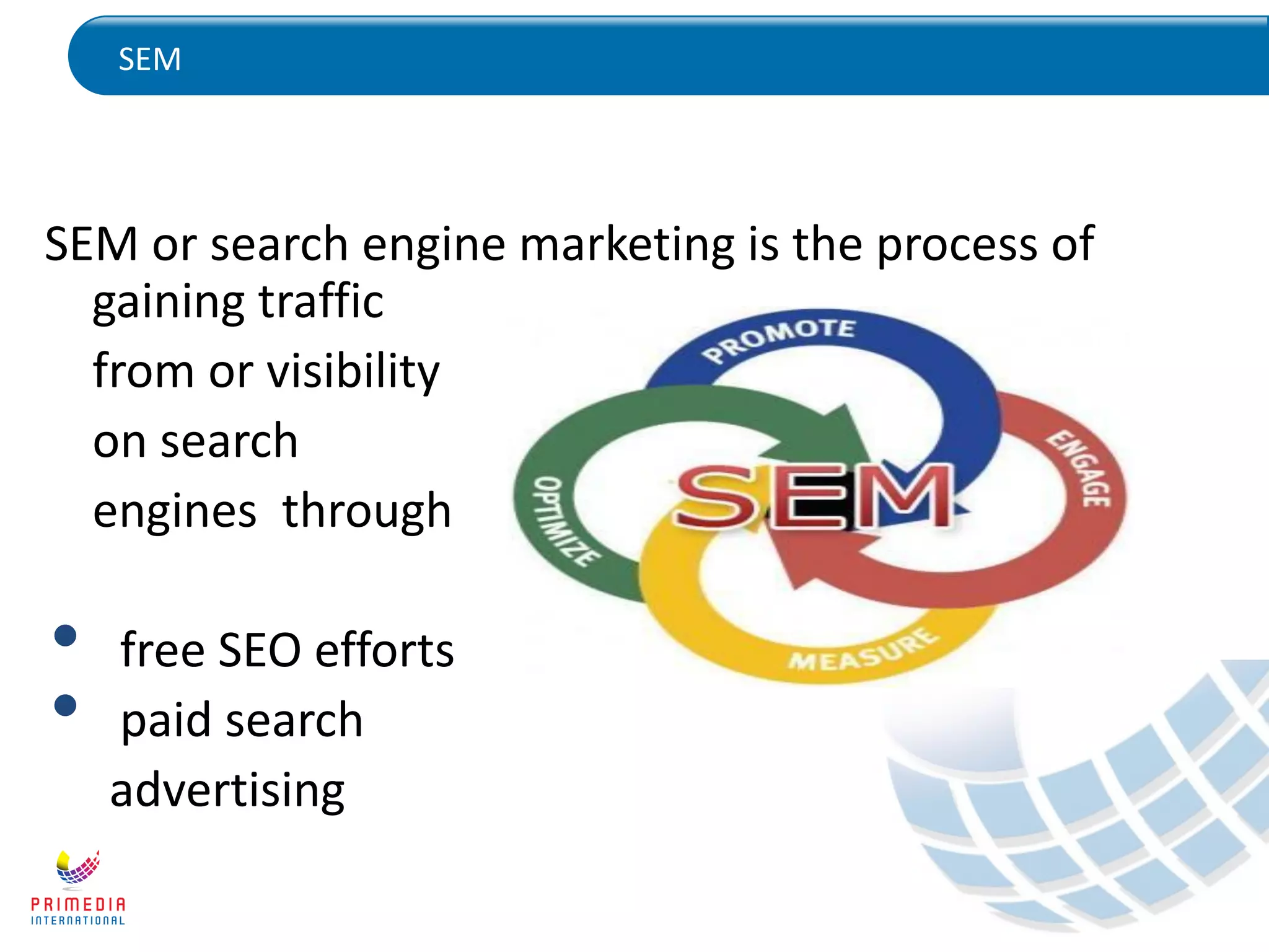 SEM
SEM or search engine marketing is the process of
gaining traffic
from or visibility
on search
engines through
• free SEO efforts
• paid search
advertising
 