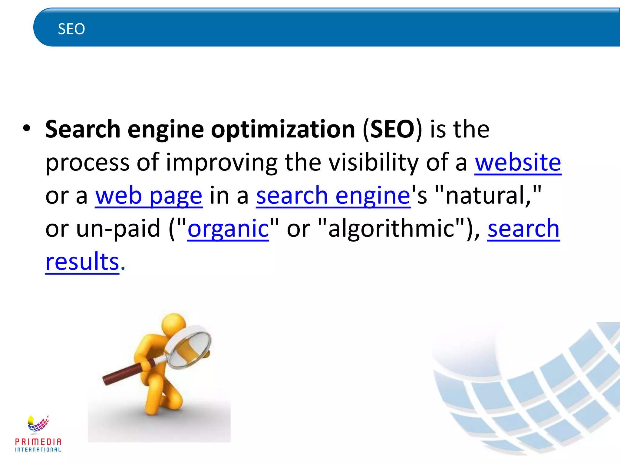 SEO
• Search engine optimization (SEO) is the
process of improving the visibility of a website
or a web page in a search engine's "natural,"
or un-paid ("organic" or "algorithmic"), search
results.
 
