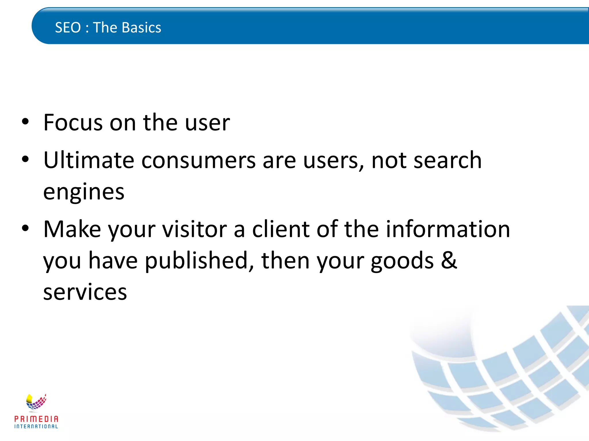 SEO : The Basics
• Focus on the user
• Ultimate consumers are users, not search
engines
• Make your visitor a client of the information
you have published, then your goods &
services
 