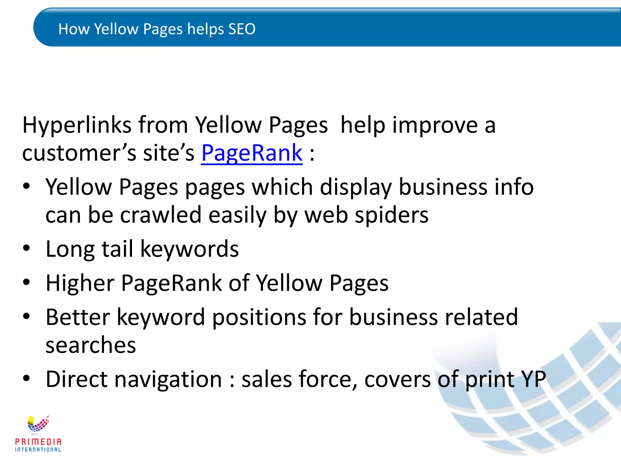 How Yellow Pages helps SEO
Hyperlinks from Yellow Pages help improve a
customer’s site’s PageRank :
• Yellow Pages pages which display business info
can be crawled easily by web spiders
• Long tail keywords
• Higher PageRank of Yellow Pages
• Better keyword positions for business related
searches
• Direct navigation : sales force, covers of print YP
 
