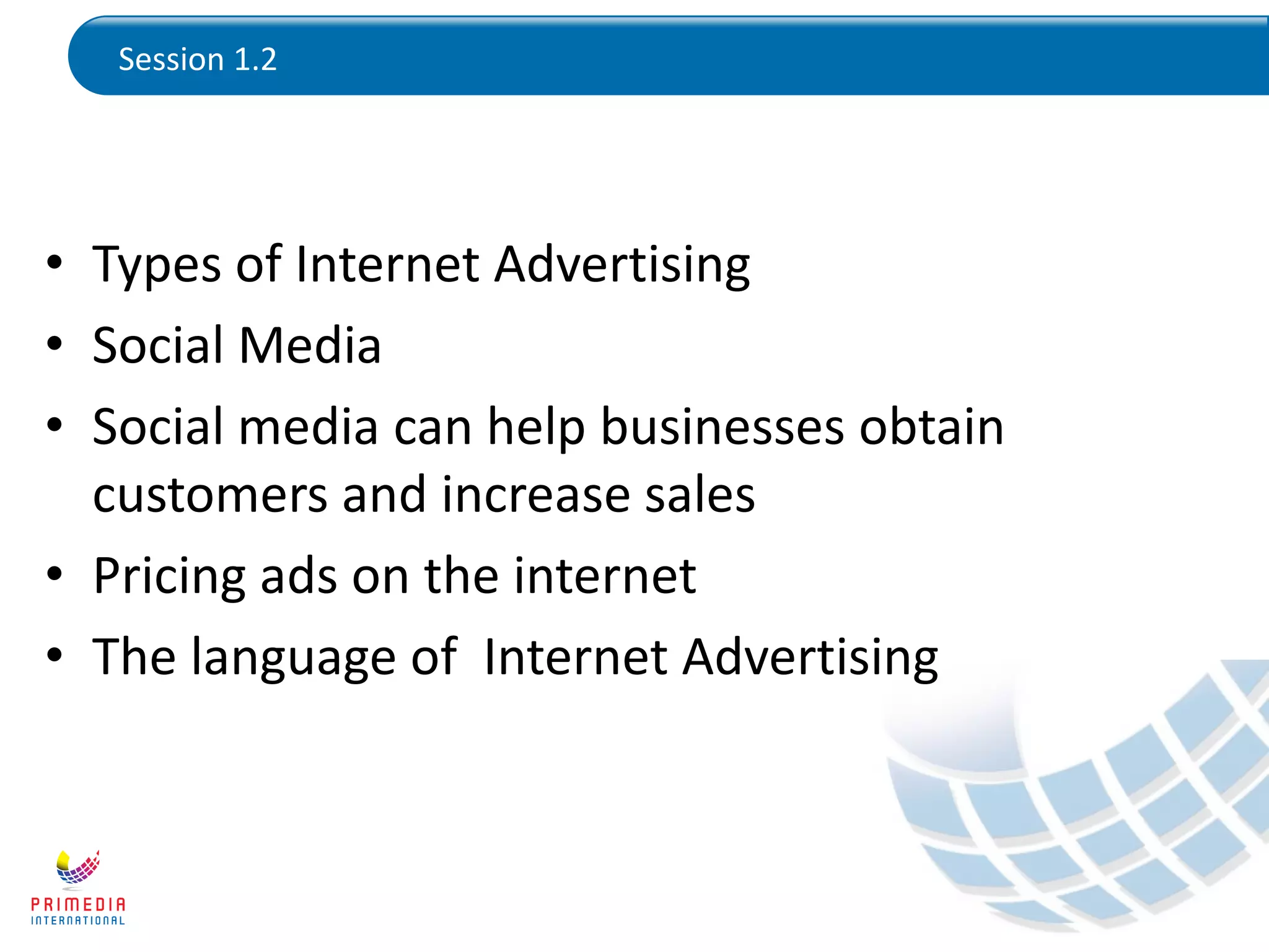 Session 1.2
• Types of Internet Advertising
• Social Media
• Social media can help businesses obtain
customers and increase sales
• Pricing ads on the internet
• The language of Internet Advertising
 