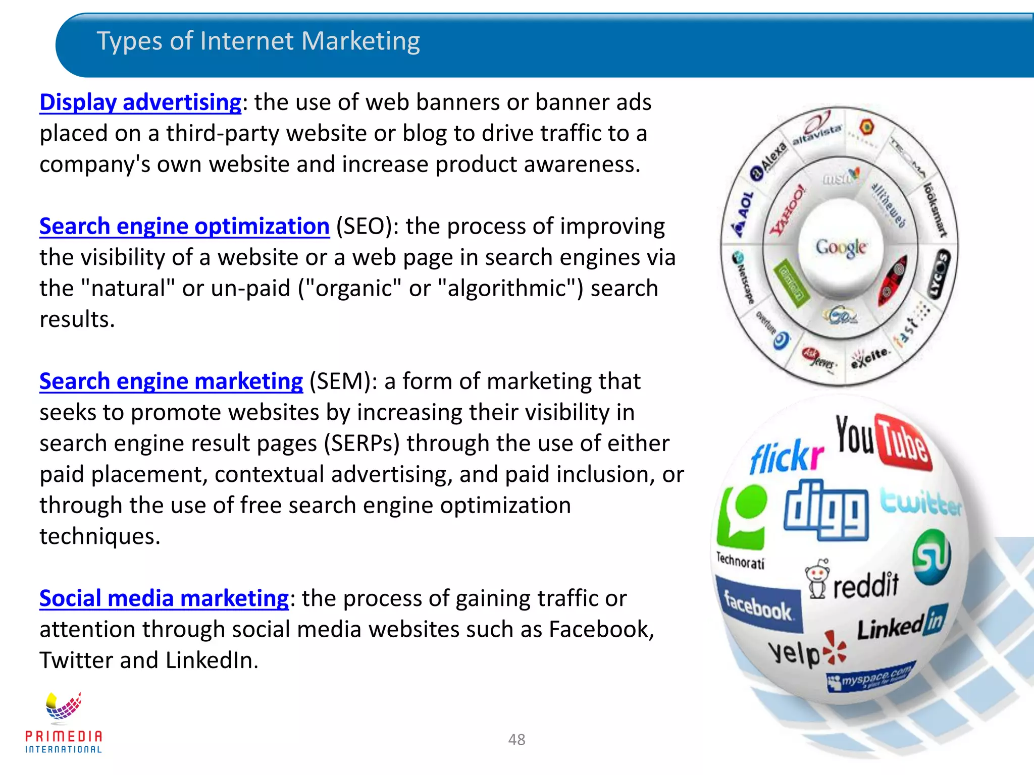48
Display advertising: the use of web banners or banner ads
placed on a third-party website or blog to drive traffic to a
company's own website and increase product awareness.
Search engine optimization (SEO): the process of improving
the visibility of a website or a web page in search engines via
the "natural" or un-paid ("organic" or "algorithmic") search
results.
Search engine marketing (SEM): a form of marketing that
seeks to promote websites by increasing their visibility in
search engine result pages (SERPs) through the use of either
paid placement, contextual advertising, and paid inclusion, or
through the use of free search engine optimization
techniques.
Social media marketing: the process of gaining traffic or
attention through social media websites such as Facebook,
Twitter and LinkedIn.
Types of Internet Marketing
 