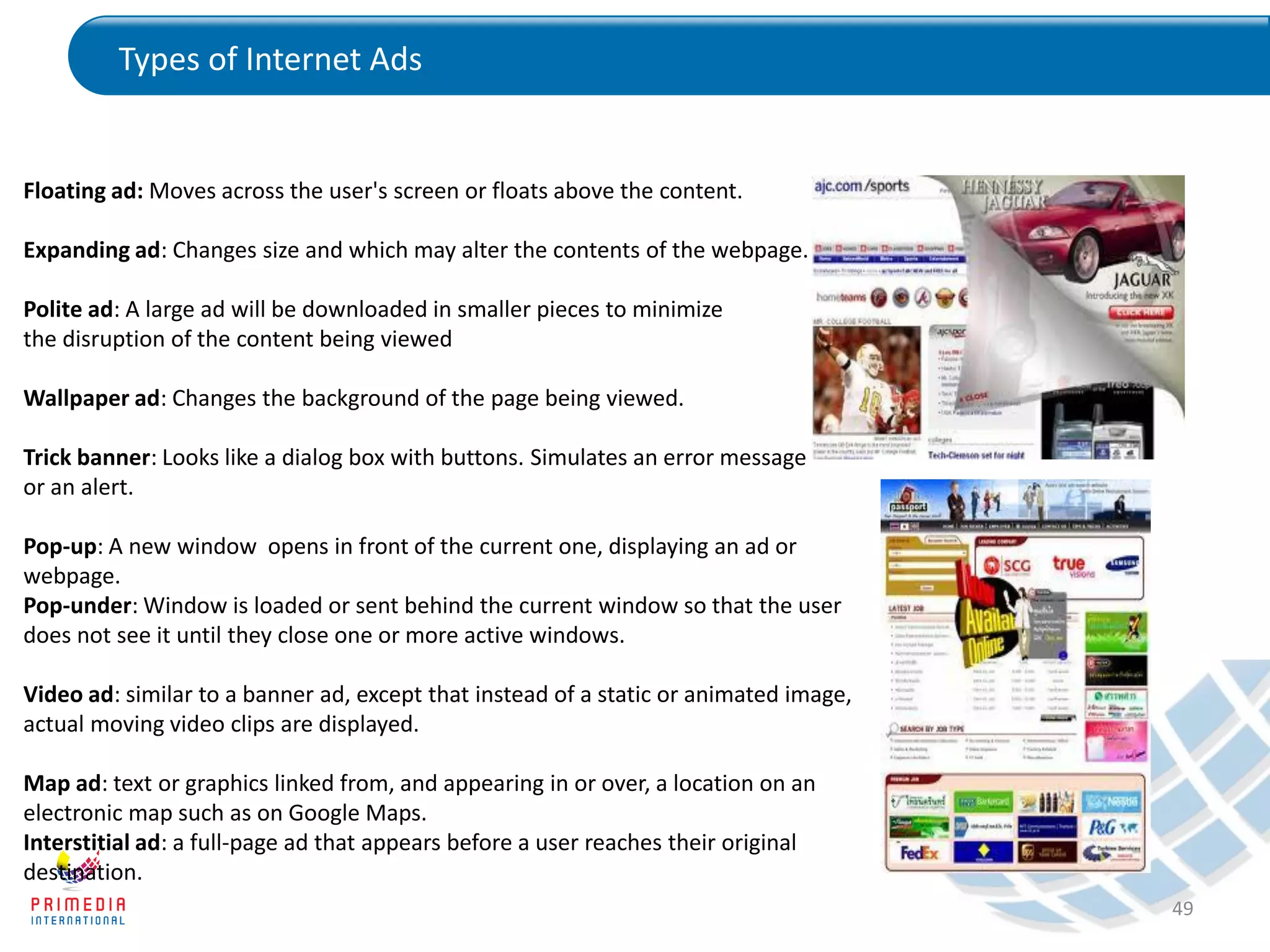 Types of Internet Ads
49
Floating ad: Moves across the user's screen or floats above the content.
Expanding ad: Changes size and which may alter the contents of the webpage.
Polite ad: A large ad will be downloaded in smaller pieces to minimize
the disruption of the content being viewed
Wallpaper ad: Changes the background of the page being viewed.
Trick banner: Looks like a dialog box with buttons. Simulates an error message
or an alert.
Pop-up: A new window opens in front of the current one, displaying an ad or
webpage.
Pop-under: Window is loaded or sent behind the current window so that the user
does not see it until they close one or more active windows.
Video ad: similar to a banner ad, except that instead of a static or animated image,
actual moving video clips are displayed.
Map ad: text or graphics linked from, and appearing in or over, a location on an
electronic map such as on Google Maps.
Interstitial ad: a full-page ad that appears before a user reaches their original
destination.
 