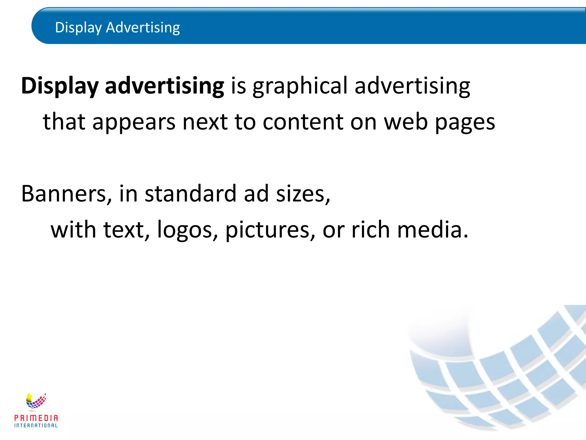 Display Advertising
Display advertising is graphical advertising
that appears next to content on web pages
Banners, in standard ad sizes,
with text, logos, pictures, or rich media.
 