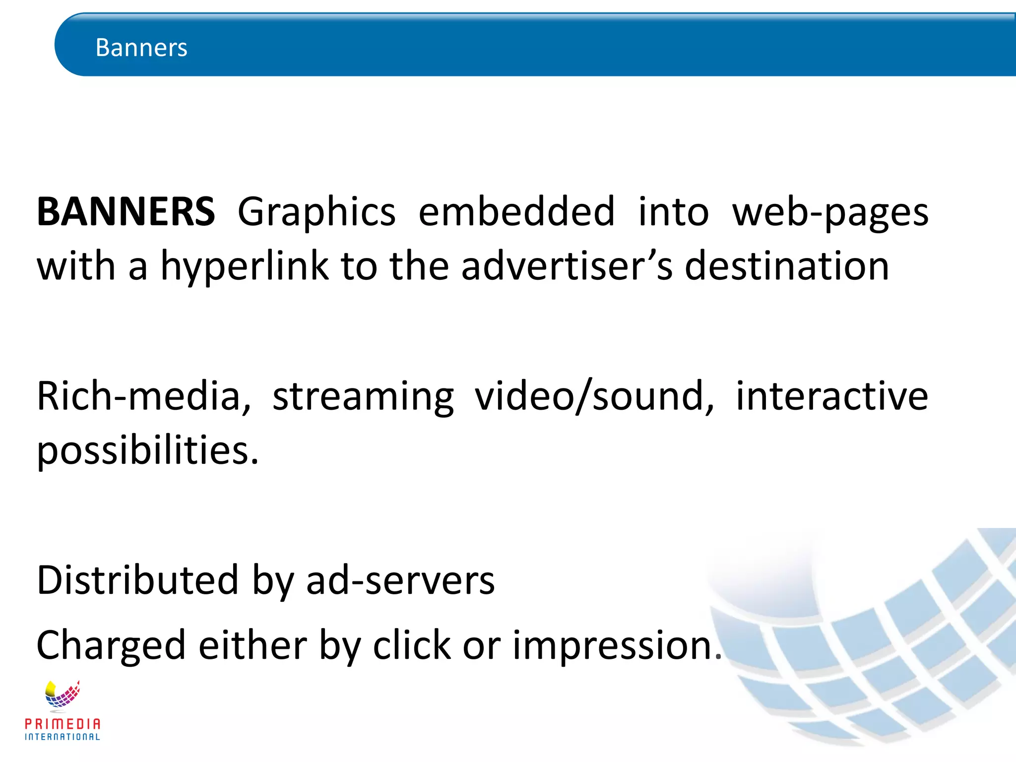 Banners
BANNERS Graphics embedded into web-pages
with a hyperlink to the advertiser’s destination
Rich-media, streaming video/sound, interactive
possibilities.
Distributed by ad-servers
Charged either by click or impression.
 