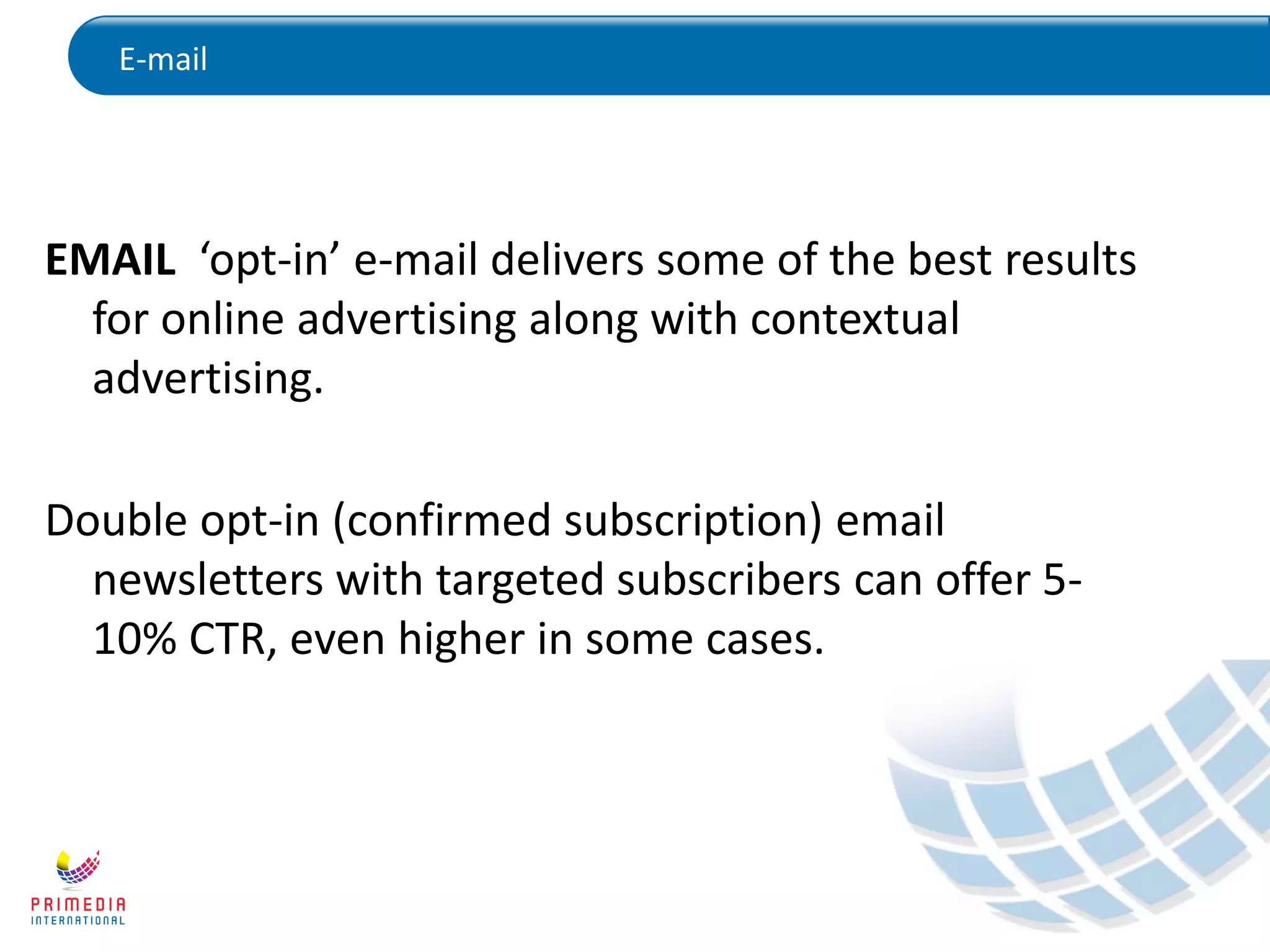 E-mail
EMAIL ‘opt-in’ e-mail delivers some of the best results
for online advertising along with contextual
advertising.
Double opt-in (confirmed subscription) email
newsletters with targeted subscribers can offer 5-
10% CTR, even higher in some cases.
 