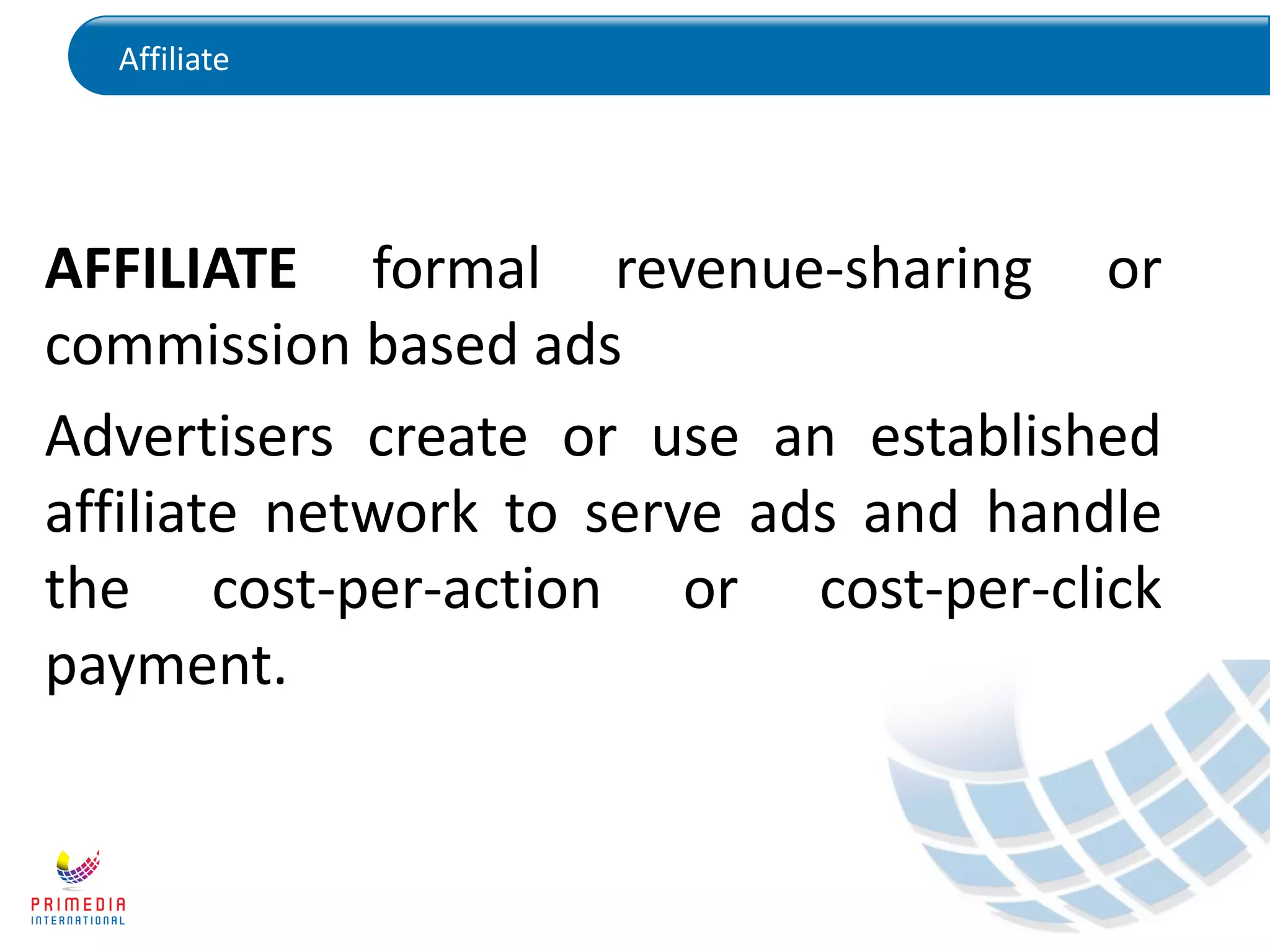 Affiliate
AFFILIATE formal revenue-sharing or
commission based ads
Advertisers create or use an established
affiliate network to serve ads and handle
the cost-per-action or cost-per-click
payment.
 