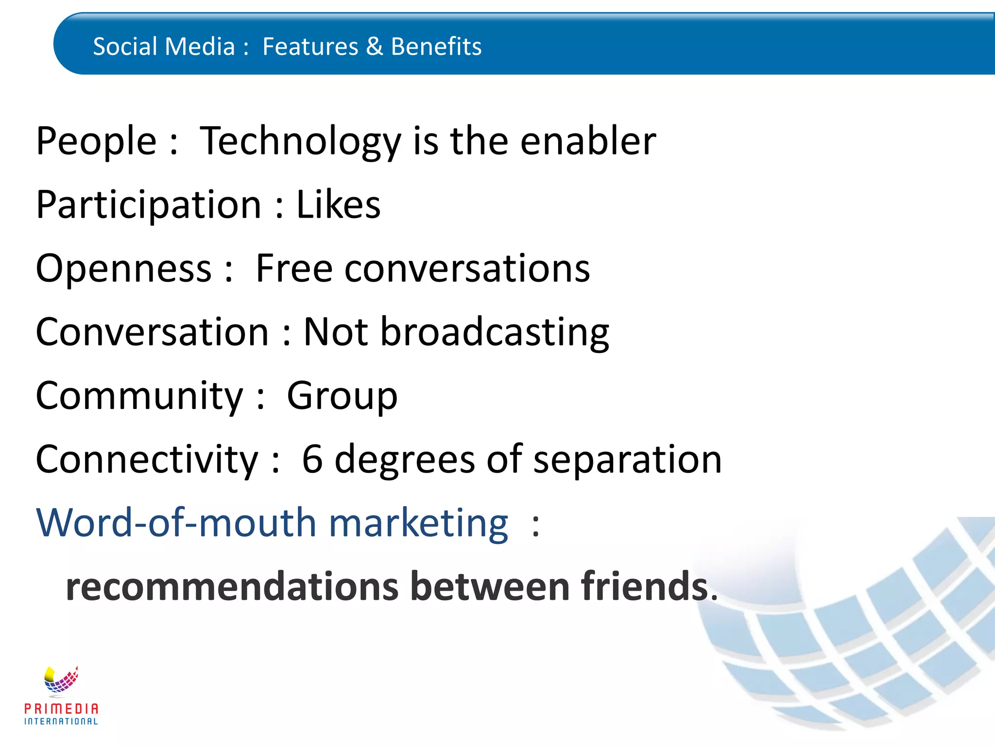 Social Media : Features & Benefits
People : Technology is the enabler
Participation : Likes
Openness : Free conversations
Conversation : Not broadcasting
Community : Group
Connectivity : 6 degrees of separation
Word-of-mouth marketing :
recommendations between friends.
 