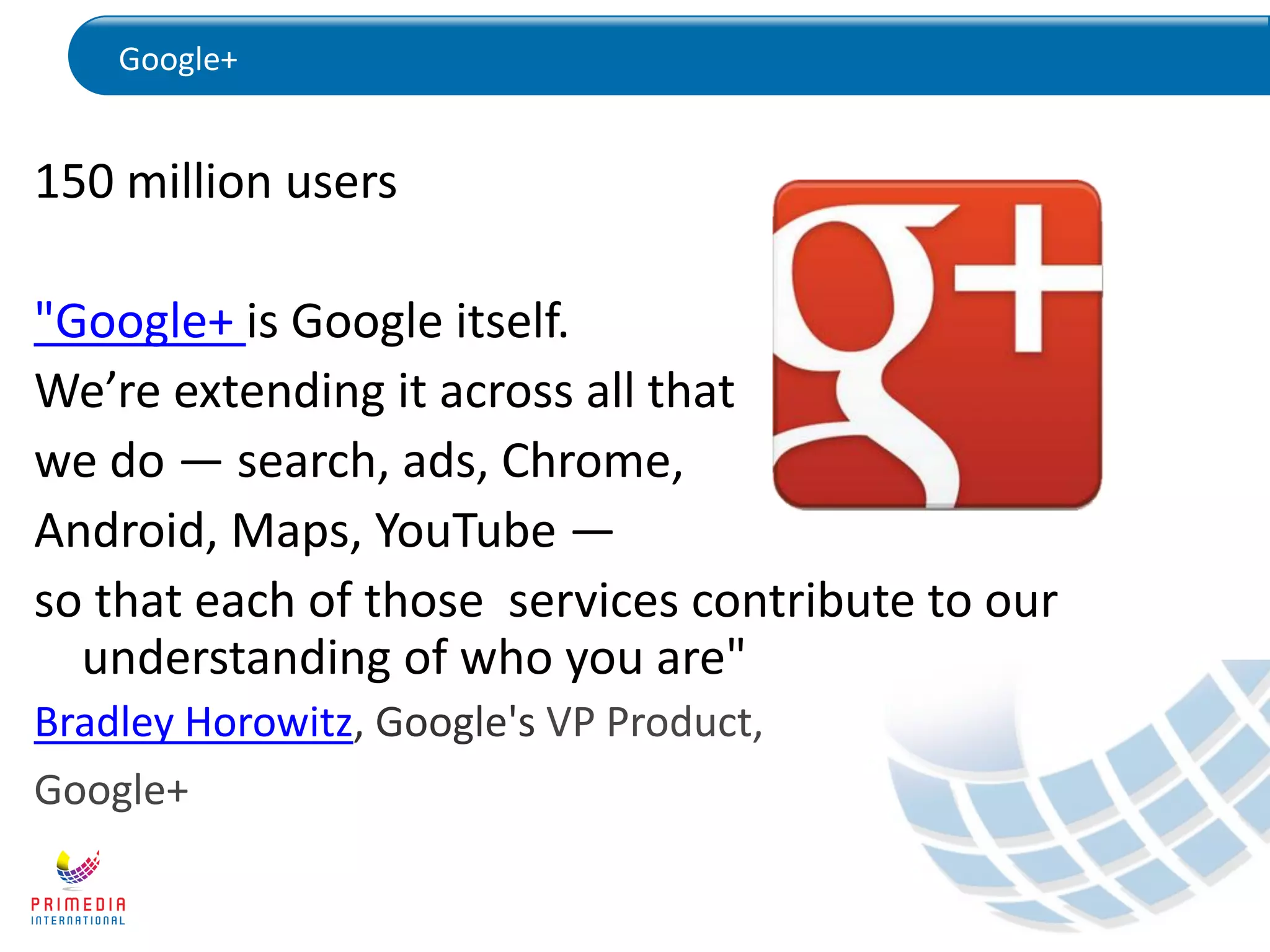 Google+
150 million users
"Google+ is Google itself.
We’re extending it across all that
we do — search, ads, Chrome,
Android, Maps, YouTube —
so that each of those services contribute to our
understanding of who you are"
Bradley Horowitz, Google's VP Product,
Google+
 