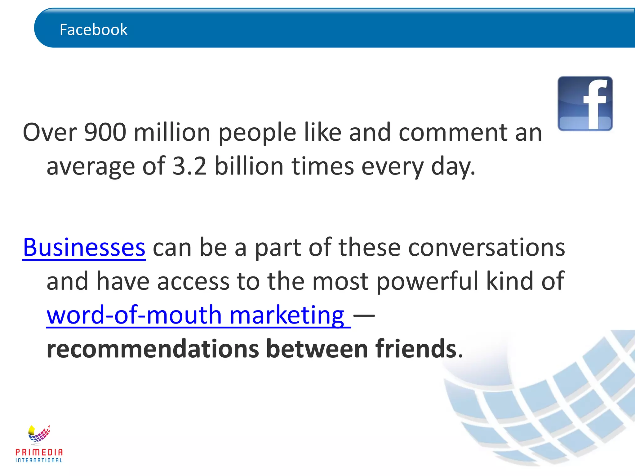 Facebook
Over 900 million people like and comment an
average of 3.2 billion times every day.
Businesses can be a part of these conversations
and have access to the most powerful kind of
word-of-mouth marketing —
recommendations between friends.
 