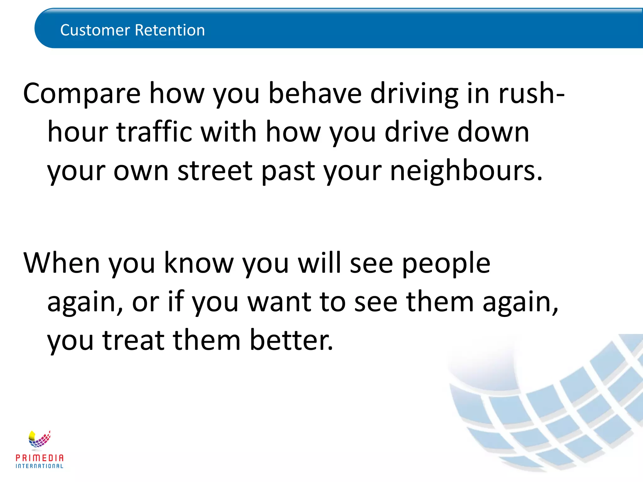 Customer Retention
Compare how you behave driving in rush-
hour traffic with how you drive down
your own street past your neighbours.
When you know you will see people
again, or if you want to see them again,
you treat them better.
 