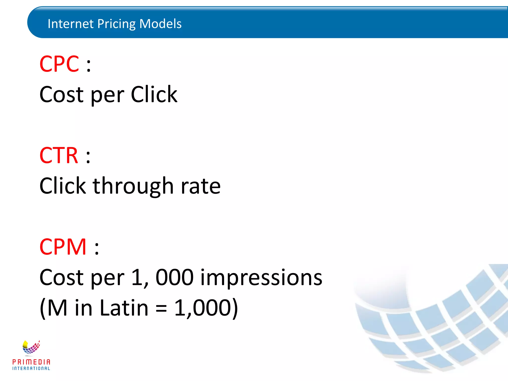 Internet Pricing Models
CPC :
Cost per Click
CTR :
Click through rate
CPM :
Cost per 1, 000 impressions
(M in Latin = 1,000)
 