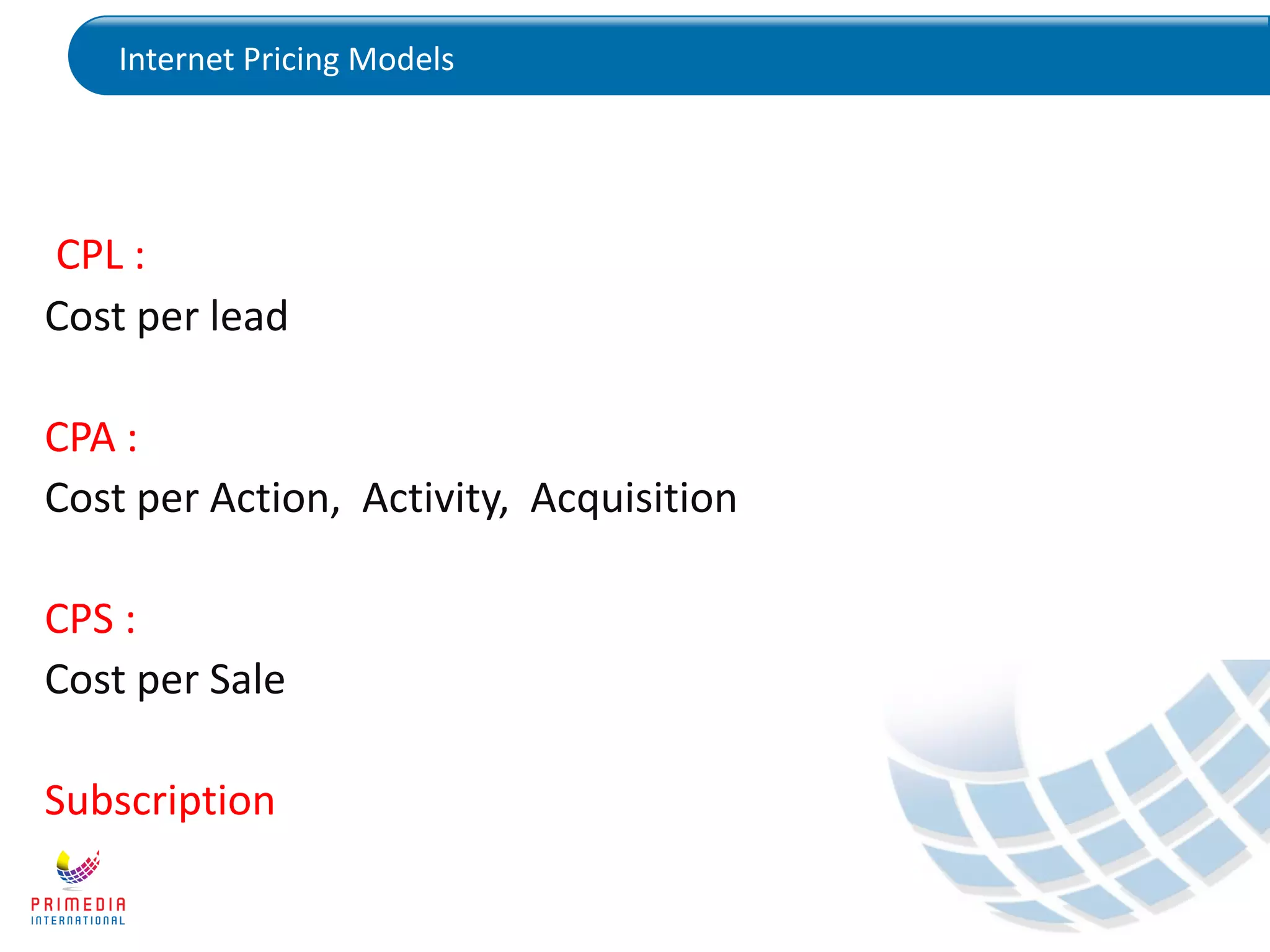 Internet Pricing Models
CPL :
Cost per lead
CPA :
Cost per Action, Activity, Acquisition
CPS :
Cost per Sale
Subscription
 