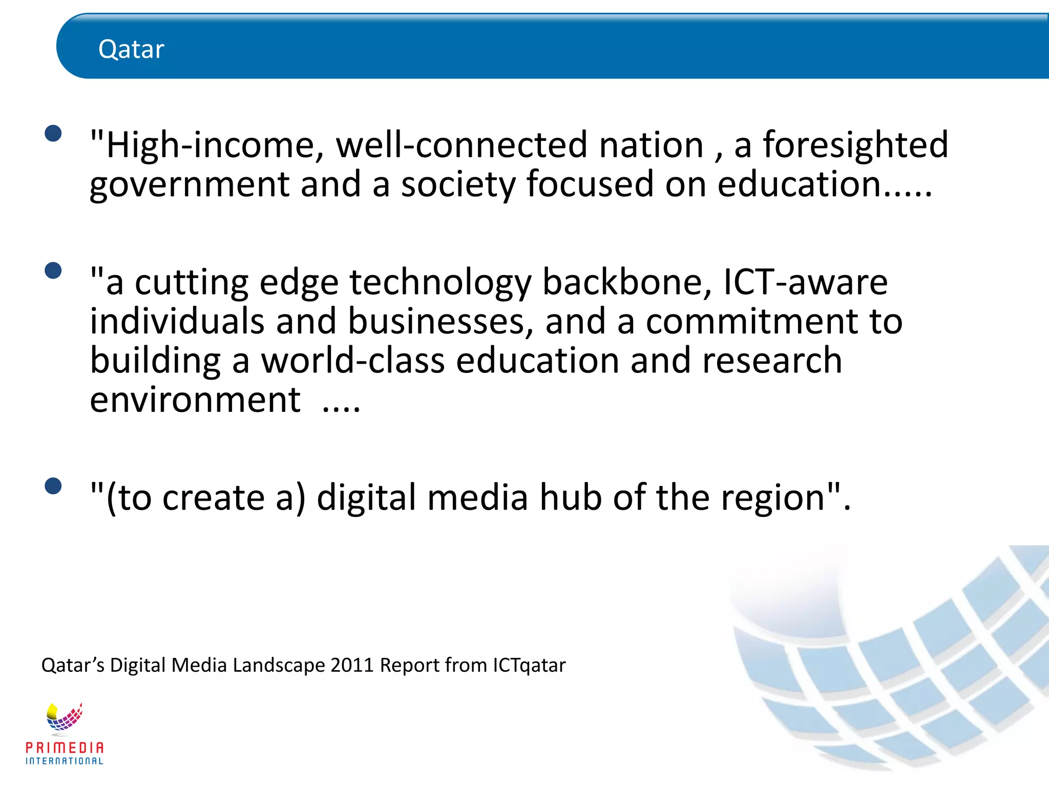 Qatar
• "High-income, well-connected nation , a foresighted
government and a society focused on education.....
• "a cutting edge technology backbone, ICT-aware
individuals and businesses, and a commitment to
building a world-class education and research
environment ....
• "(to create a) digital media hub of the region".
Qatar’s Digital Media Landscape 2011 Report from ICTqatar
 